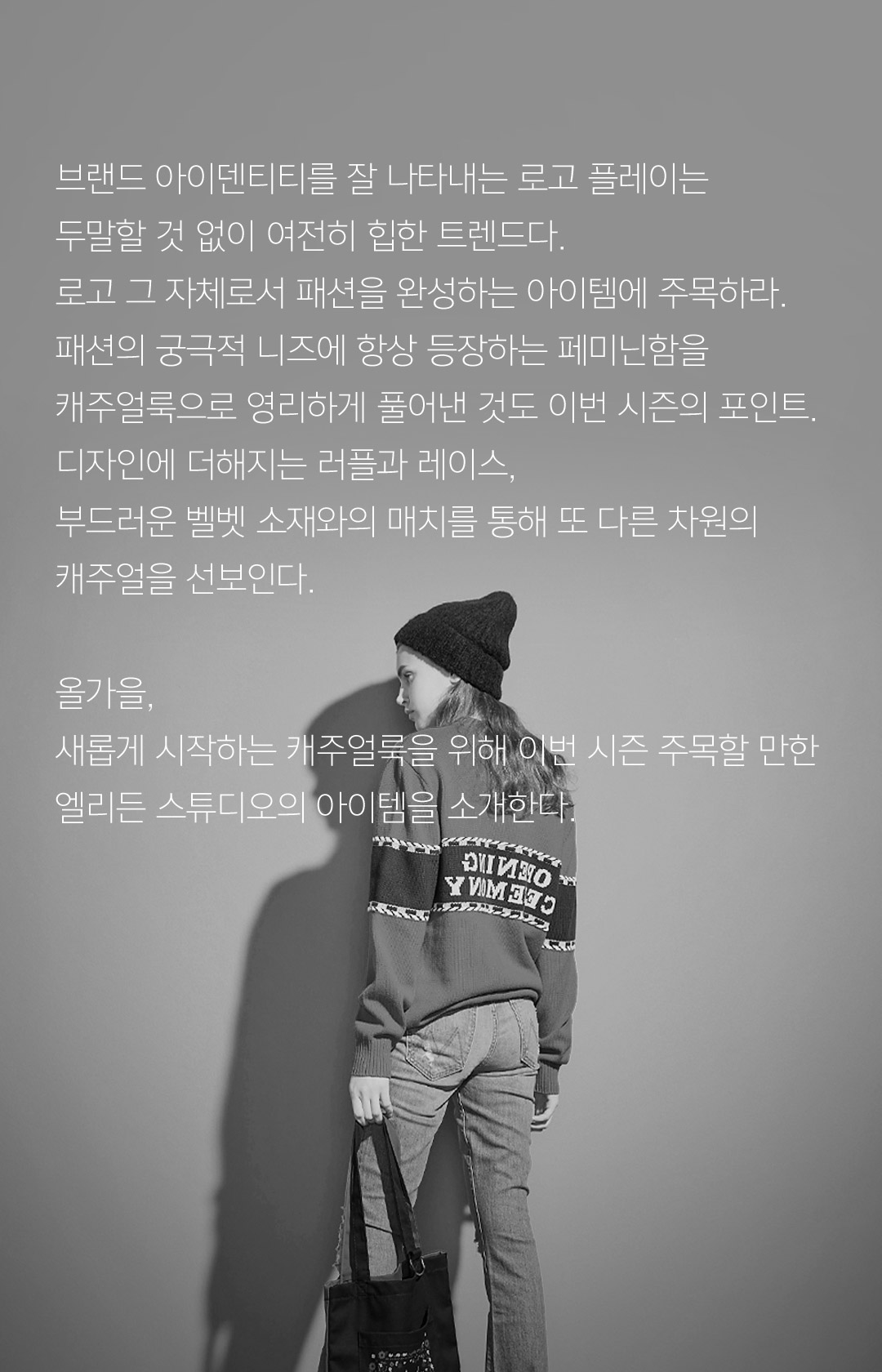 브랜드 아이덴티티를 잘 나타내는 로고 플레이는두말할 것 없이 여전히 힙한 트렌드다. 로고 그 자체로서 패션을 완성하는 아이템에 주목하라. 패션의 궁극적 니즈에 항상 등장하는 페미닌함을 캐주얼룩으로 영리하게 풀어낸 것도 이번 시즌의 포인트. 디자인에 더해지는 러플과 레이스, 부드러운 벨벳 소재와의 매치를 통해 또 다른 차원의 캐주얼을 선보인다.올가을, 새롭게 시작하는 캐주얼룩을 위해 이번 시즌 주목할 만한 엘리든 스튜디오의 아이템을 소개한다.