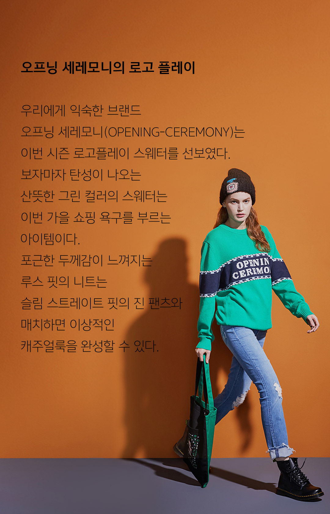 오프닝 세레모니의 로고 플레이 우리에게 익숙한 브랜드 오프닝 세레모니(OPENING-CEREMONY)는 이번 시즌 로고플레이 스웨터를 선보였다.보자마자 탄성이 나오는 산뜻한 그린 컬러의 스웨터는 이번 가을 쇼핑 욕구를 부르는 아이템이다. 포근한 두께감이 느껴지는 루스 핏의 니트는슬림 스트레이트 핏의 진 팬츠와 매치하면 이상적인캐주얼룩을 완성할 수 있다.