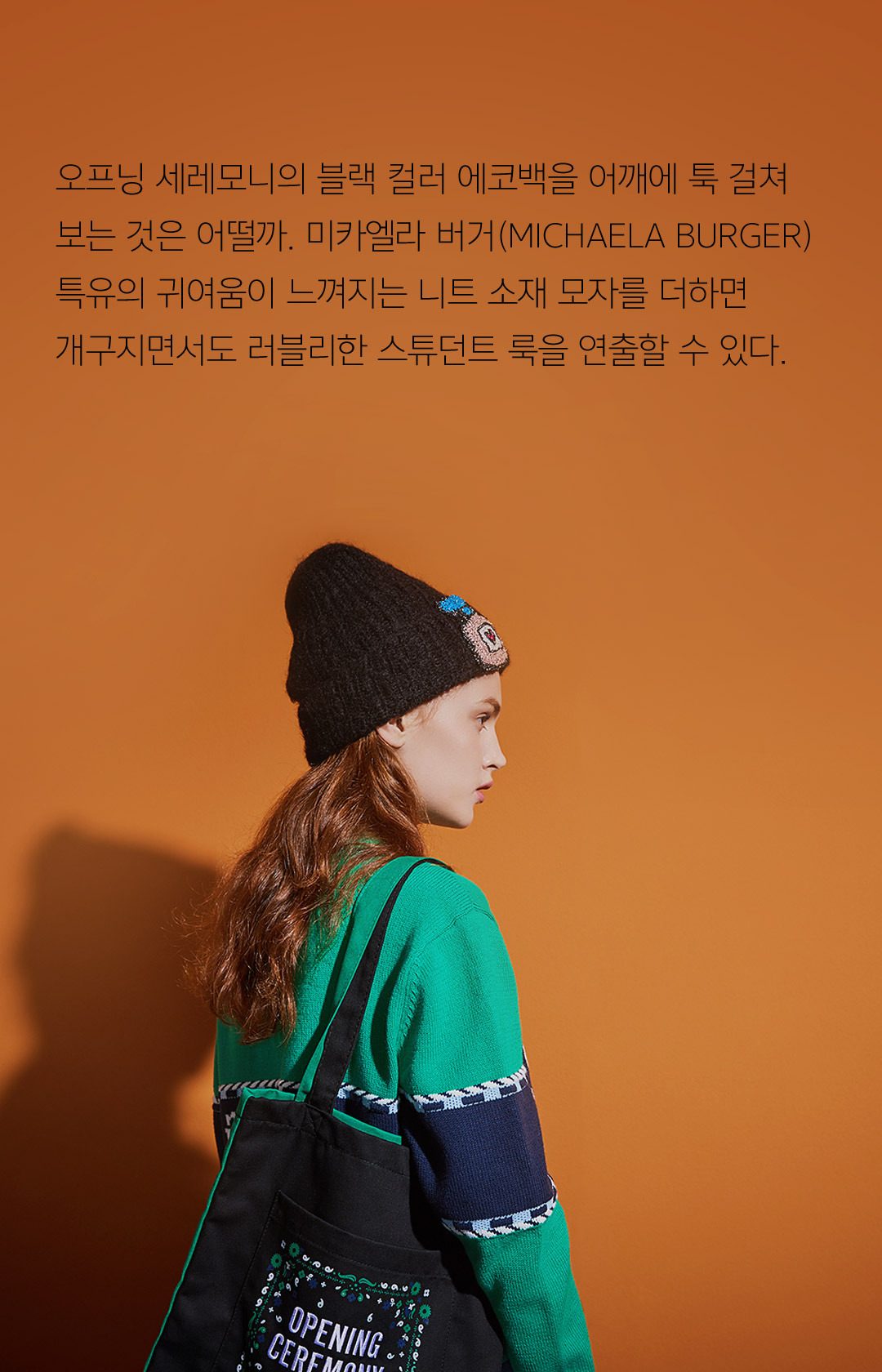 오프닝 세레모니의 블랙 컬러 에코백을 어깨에 툭 걸쳐보는 것은 어떨까. 미카엘라 버거(MICHAELA BURGER)특유의 귀여움이 느껴지는 니트 소재 모자를 더하면 개구지면서도 러블리한 스튜던트 룩을 연출할 수 있다.