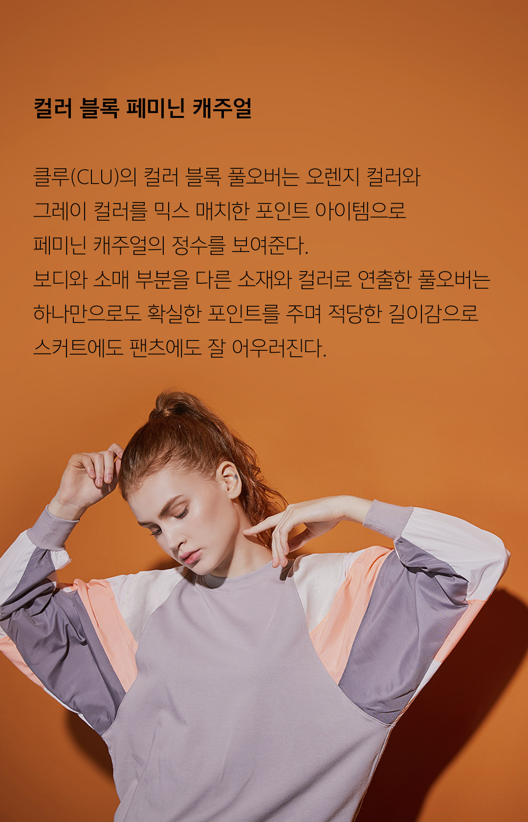 컬러 블록 페미닌 캐주얼 클루(CLU)의 컬러 블록 풀오버는 오렌지 컬러와그레이 컬러를 믹스 매치한 포인트 아이템으로페미닌 캐주얼의 정수를 보여준다. 보디와 소매 부분을 다른 소재와 컬러로 연출한 풀오버는하나만으로도 확실한 포인트를 주며 적당한 길이감으로스커트에도 팬츠에도 잘 어우러진다.