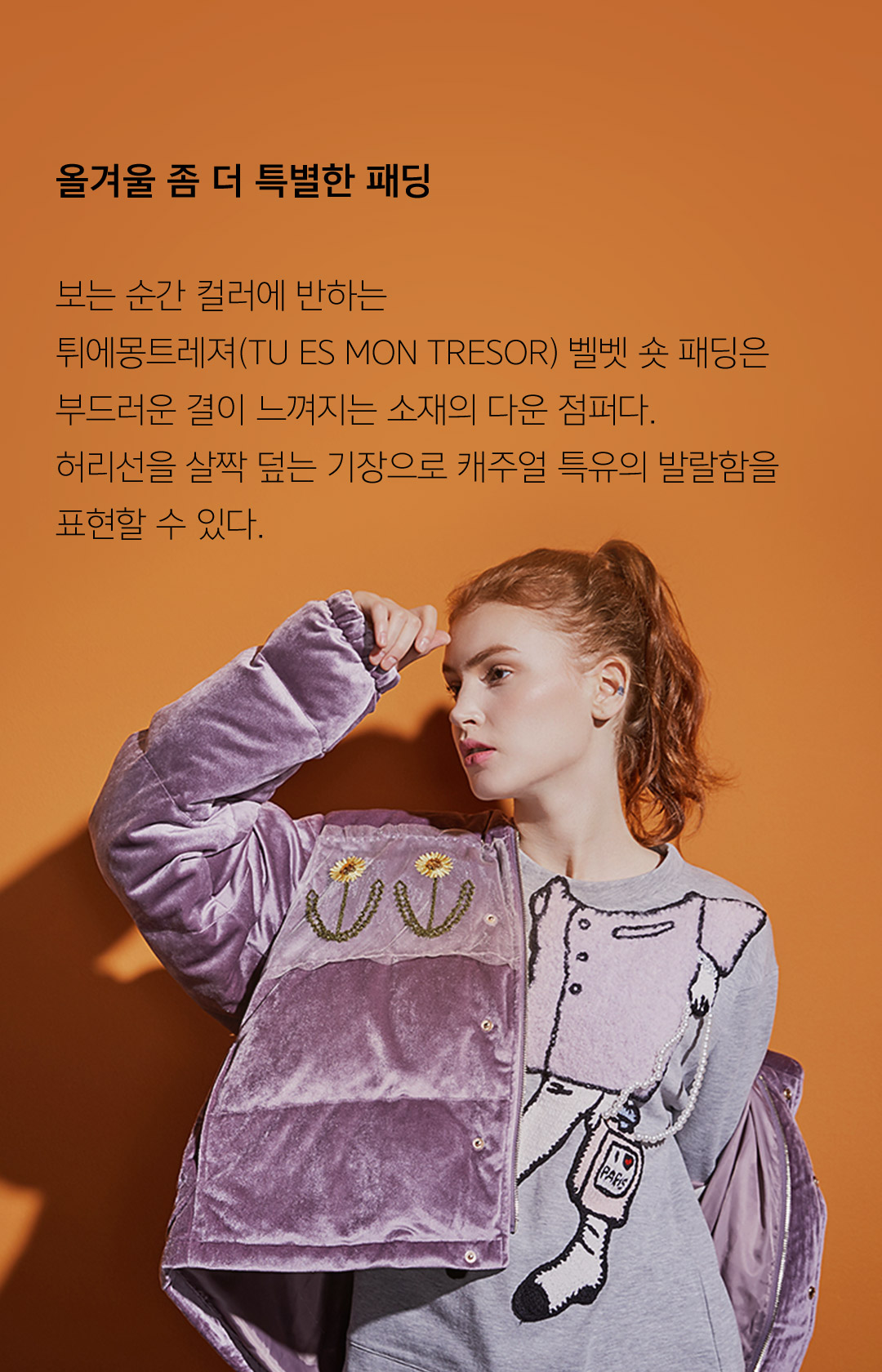 올겨울 좀 더 특별한 패딩 보는 순간 컬러에 반하는 튀에몽트레져(TU ES MON TRESOR) 벨벳 숏 패딩은 부드러운 결이 느껴지는 소재의 다운 점퍼다.허리선을 살짝 덮는 기장으로 캐주얼 특유의 발랄함을표현할 수 있다.