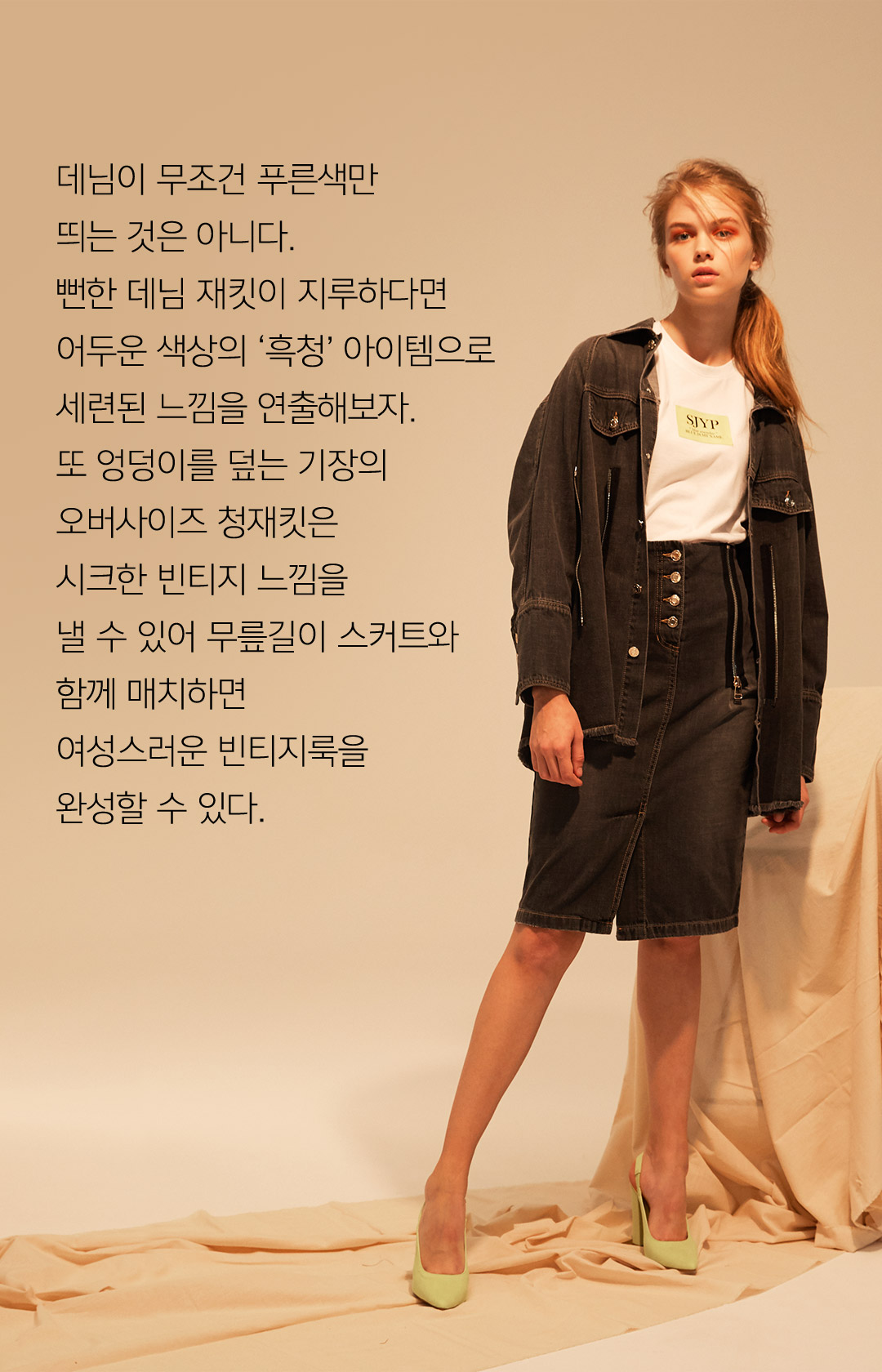 데님이 무조건 푸른색만 띄는 것은 아니다.뻔한 데님 재킷이 지루하다면어두운 색상의 ‘흑청’의 아이템으로 세련된 느낌을 연출해보자.또 엉덩이를 덮는 기장의 오버사이즈 청재킷은 시크한 빈티지 느낌을 낼 수 있어 무릎길이 스커트와 함께 매치하면 여성스러운 빈티지룩을완성할 수 있다.