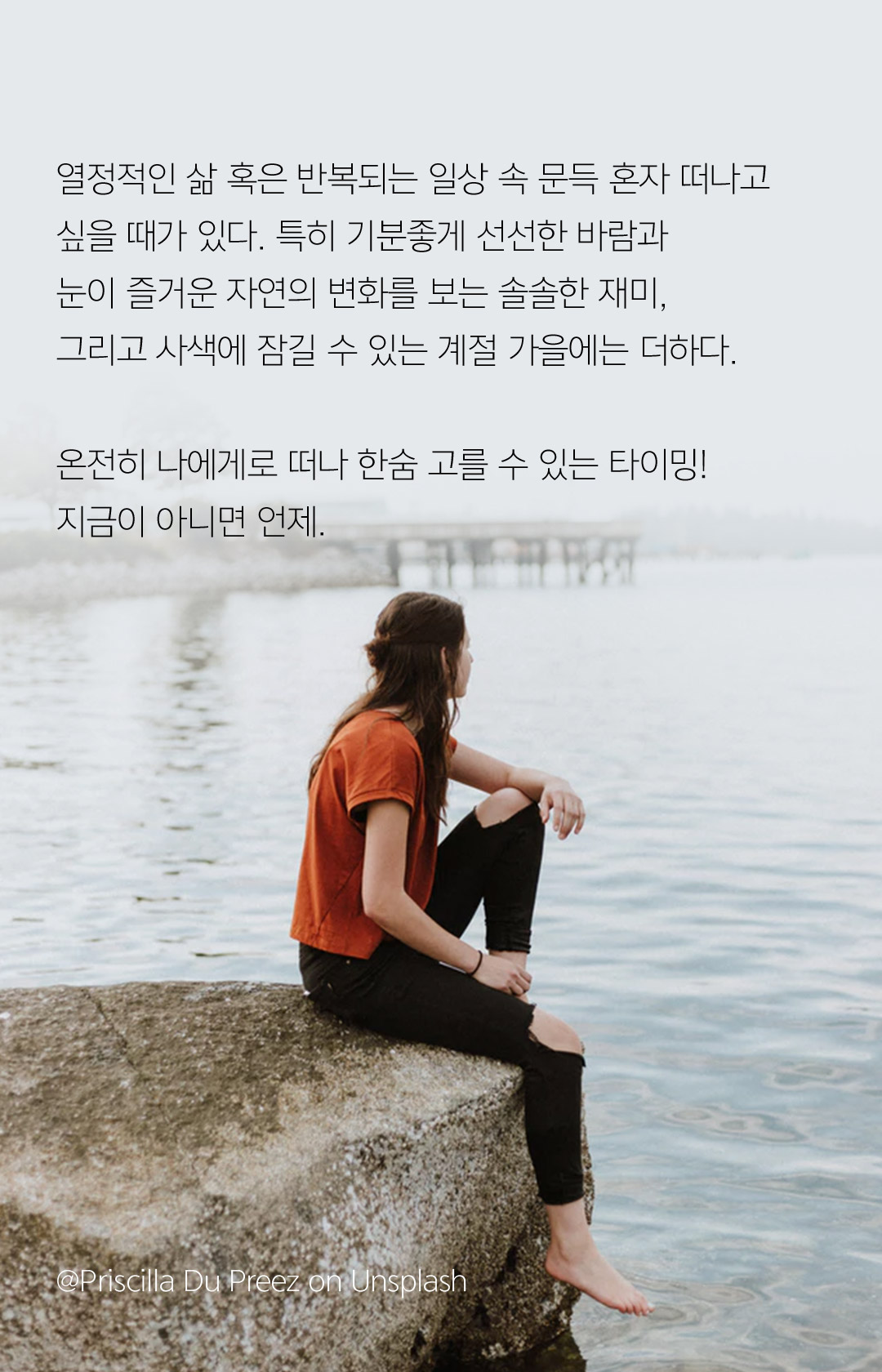 열정적인 삶 혹은 반복되는 일상 속 문득 혼자 떠나고 싶을 때가 있다. 특히 기분좋게 선선한 바람과 눈이 즐거운 자연의 변화를 보는 솔솔한 재미, 그리고 사색에 잠길 수 있는 계절 가을에는 더하다. 온전히 나에게로 떠나 한숨 고를 수 있는 타이밍! 지금이 아니면 언제.  @Priscilla Du Preez on Unsplash