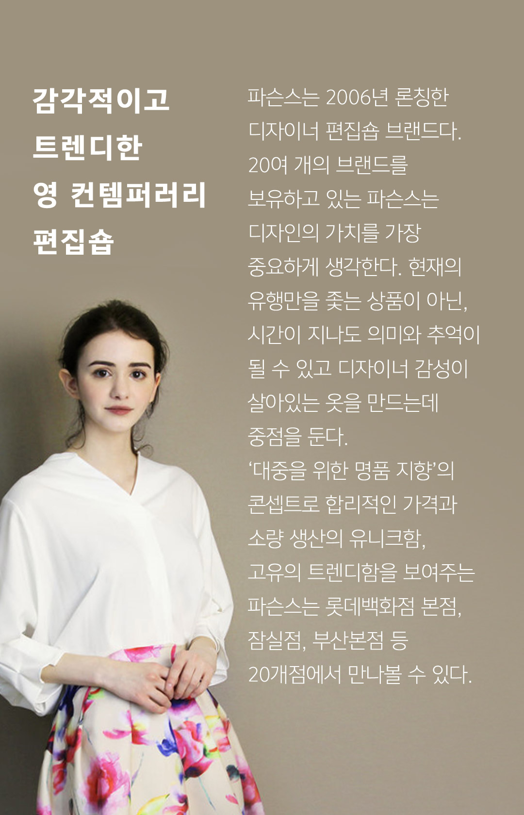 감각적이고 트렌디한 영 컨템퍼러리 편집숍 파슨스는 2006년 론칭한 디자이너 편집숍 브랜드다. 20여개의 브랜드를 보유하고 있는 파슨스는 디자인의 가치를 가장 중요하게 생각한다. 현재의 유행만을 쫓는 상품이 아닌, 시간이 지나도 의미와 추억이 될 수 있고 디자이너 감성이 살아있는 옷을 만드는데 중점을 둔다. 대중을 위한 명품 지향의 콘셉트로 합리적인 가격과 소량 생산의 유니크함, 고유의 트렌디함을 보여주는 파슨스는 롯데백화점 본점, 잠실점, 부산본점 등 20개점에서 만나볼 수 있다.