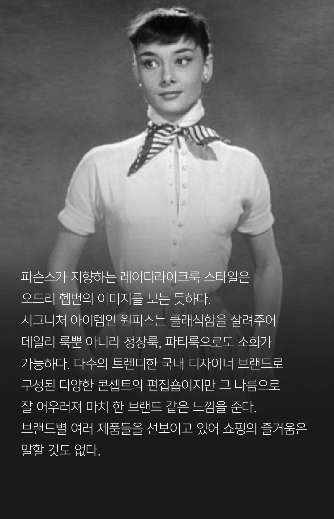 파슨스가 지향하는 레이디라이크룩 스타일은 오드리 헵번의 이미지를 보는 듯하다.시그니처 아이템인 원피스는 클래식함을 살려주어데일리 룩뿐 아니라 정장룩, 파티룩으로도 소화가 가능하다. 다수의 트렌디한 국내 디자이너 브랜드로 구성된 다양한 콘셉트의 편집숍이지만 그 나름으로 잘 어우러져 마치 한 브랜드 같은 느낌을 준다. 브랜드별 여러 제품들을 선보이고 있어 쇼핑의 즐거움은 말할 것도 없다.
