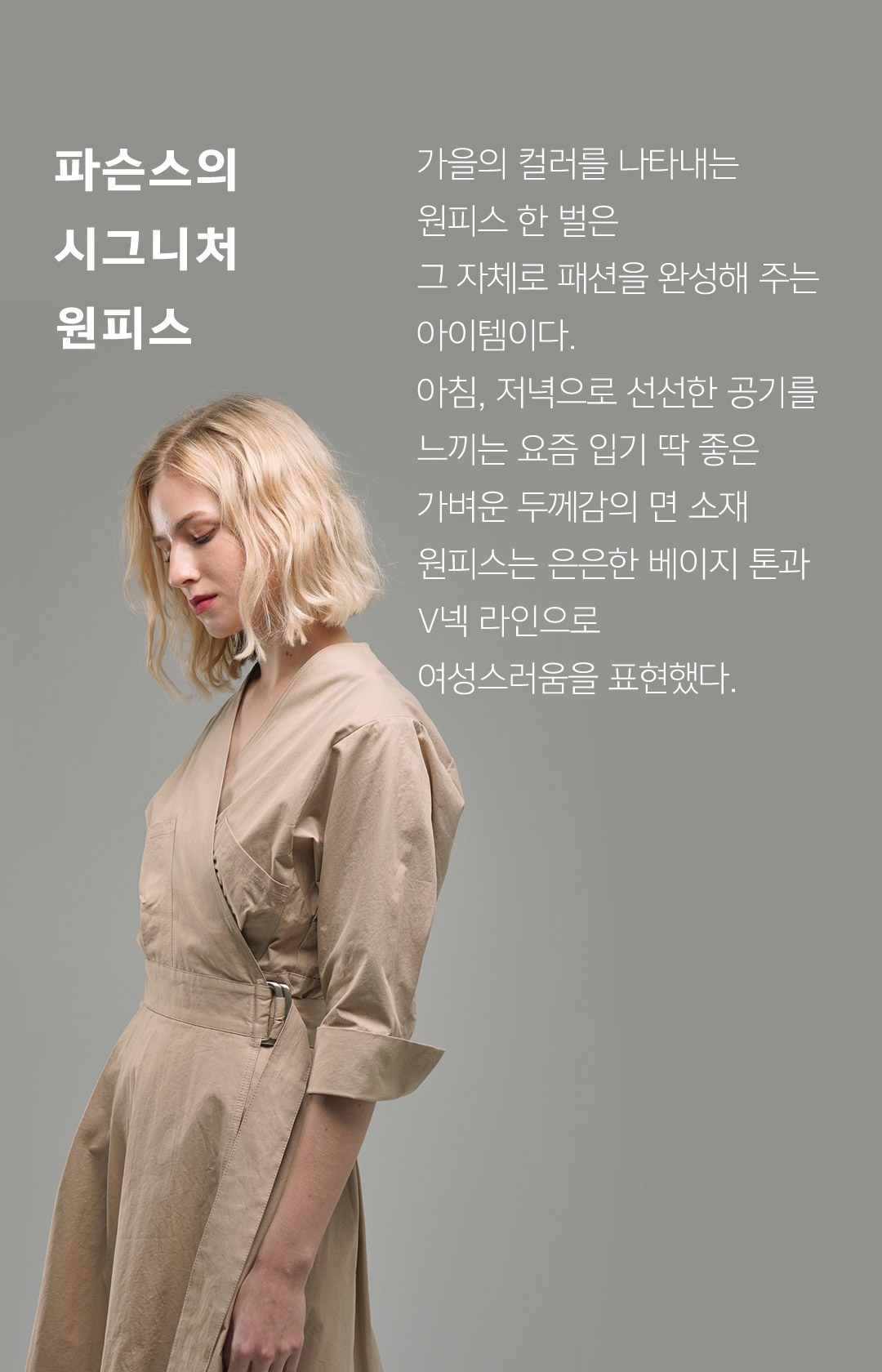 파슨스의 시그니처 원피스 // 가을의 컬러를 나타내는 원피스 한 벌은 그 자체로 패션을 완성해 주는 아이템이다. 아침, 저녁으로 선선한 공기를 느끼는 요즘 입기 딱 좋은 가벼운 두께감의 면 소재 원피스는 은은한 베이지 톤과 V넥 라인으로 여성스러움을 표현했다.