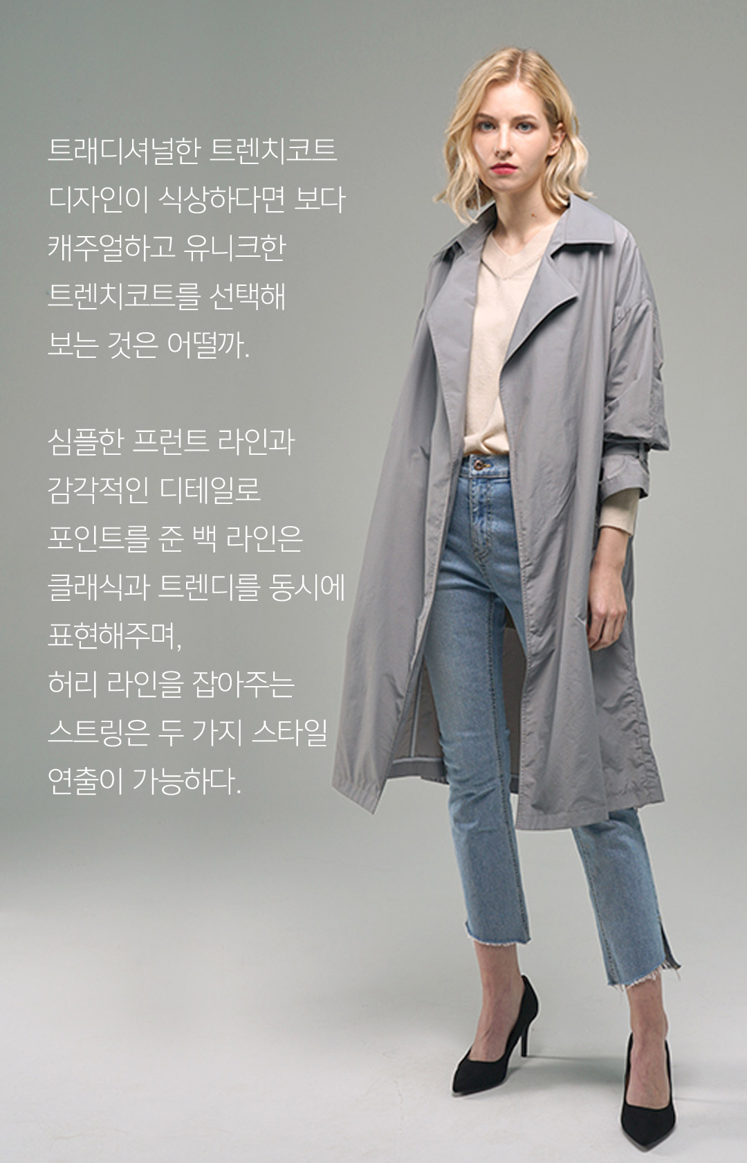 트래디셔널한 트렌치코트 디자인이 식상하다면 보다 캐주얼하고 유니크한 트렌치코트를 선택해 보는 것은 어떨까.심플한 프런트 라인과 감각적인 디테일로 포인트를 준 백 라인은 클래식과 트렌디를 동시에 표현해주며,허리 라인을 잡아주는 스트링은 두 가지 스타일 연출이 가능하다.