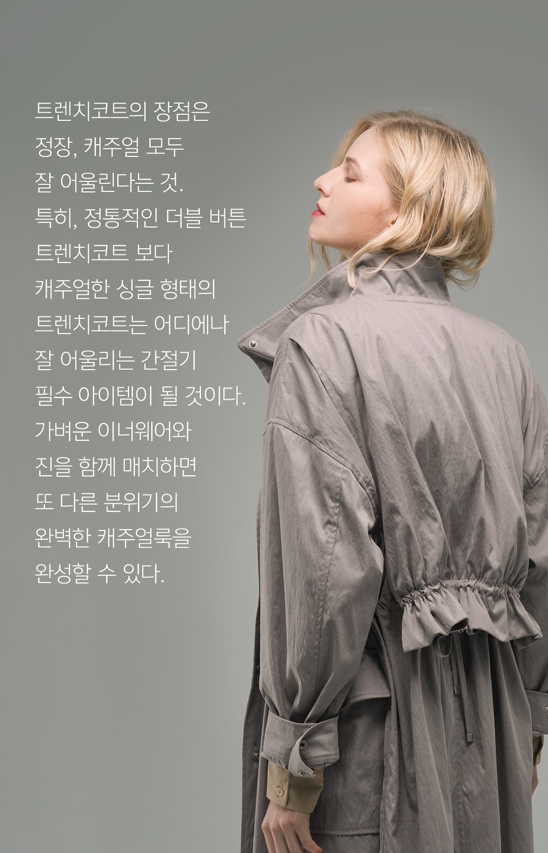 트렌치코트의 장점은 정장, 캐주얼 모두 잘 어울린다는 것.특히, 정통적인 더블 버튼 트렌치코트 보다 캐주얼한 싱글 형태의 트렌치코트는 어디에나 잘 어울리는 간절기 필수 아이템이 될 것이다. 가벼운 이너웨어와 진을 함께 매치하면 또 다른 분위기의 완벽한 캐주얼룩을 완성할 수 있다.