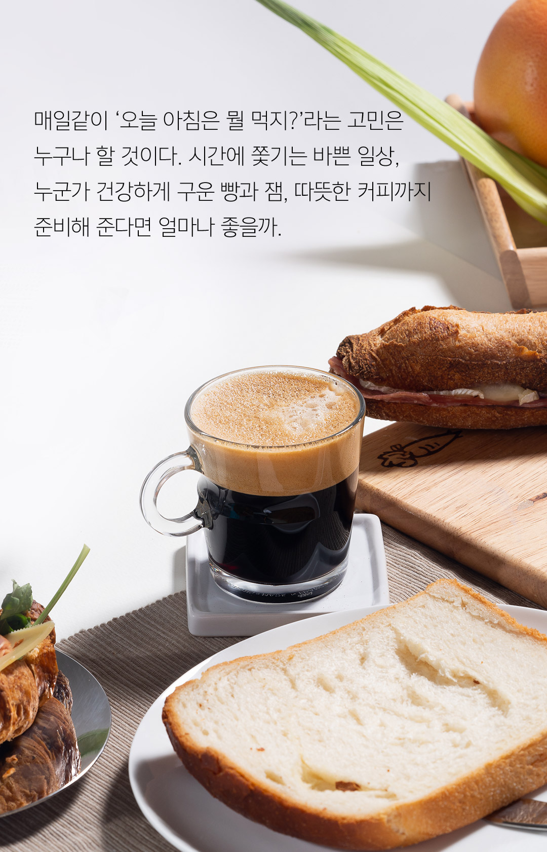 매일같이 ‘오늘 아침은 뭘 먹지?’라는 고민은 누구나 할 것이다. 시간에 쫓기는 바쁜 일상, 누군가 건강하게 구운 빵과 잼, 따뜻한 커피까지 준비해 준다면 얼마나 좋을까.