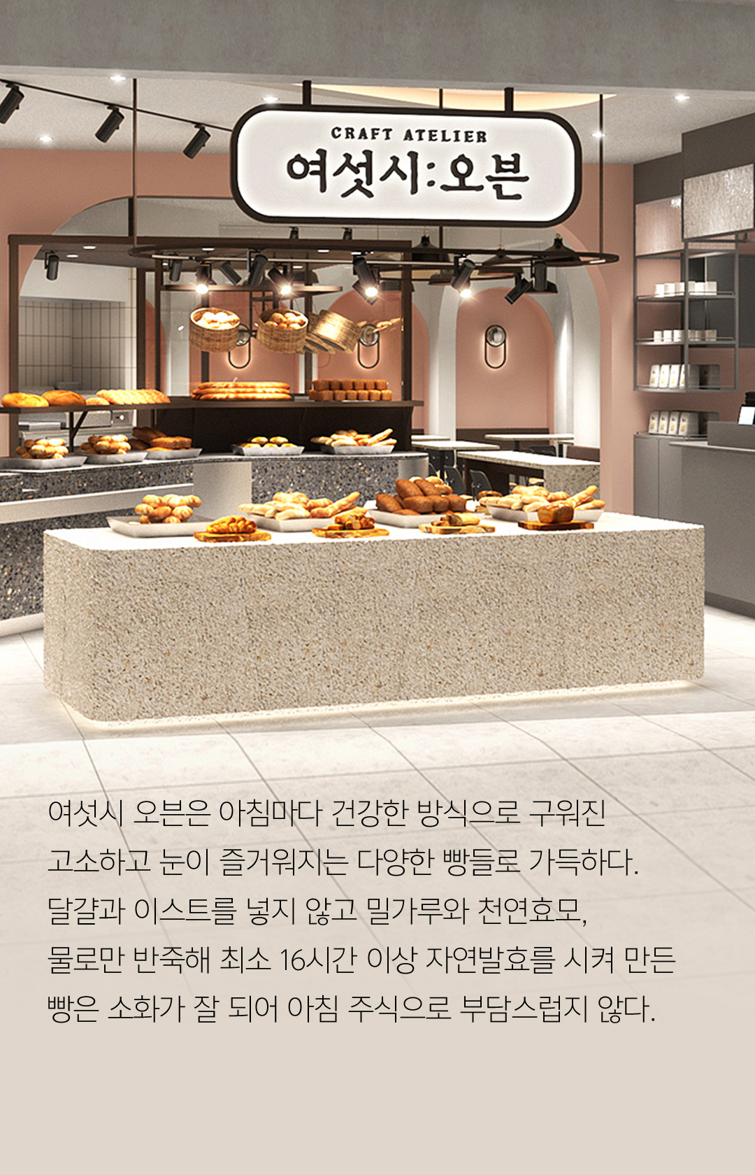 여섯시 오븐은 아침마다 건강한 방식으로 구워진 고소하고 눈이 즐거워지는 다양한 빵들로 가득하다. 달걀과 이스트를 넣지 않고 밀가루와 천연효모, 물로만 반죽해 최소 16시간 이상 자연발효를 시켜 만든 빵은 소화가 잘 되어 아침 주식으로 부담스럽지 않다.
