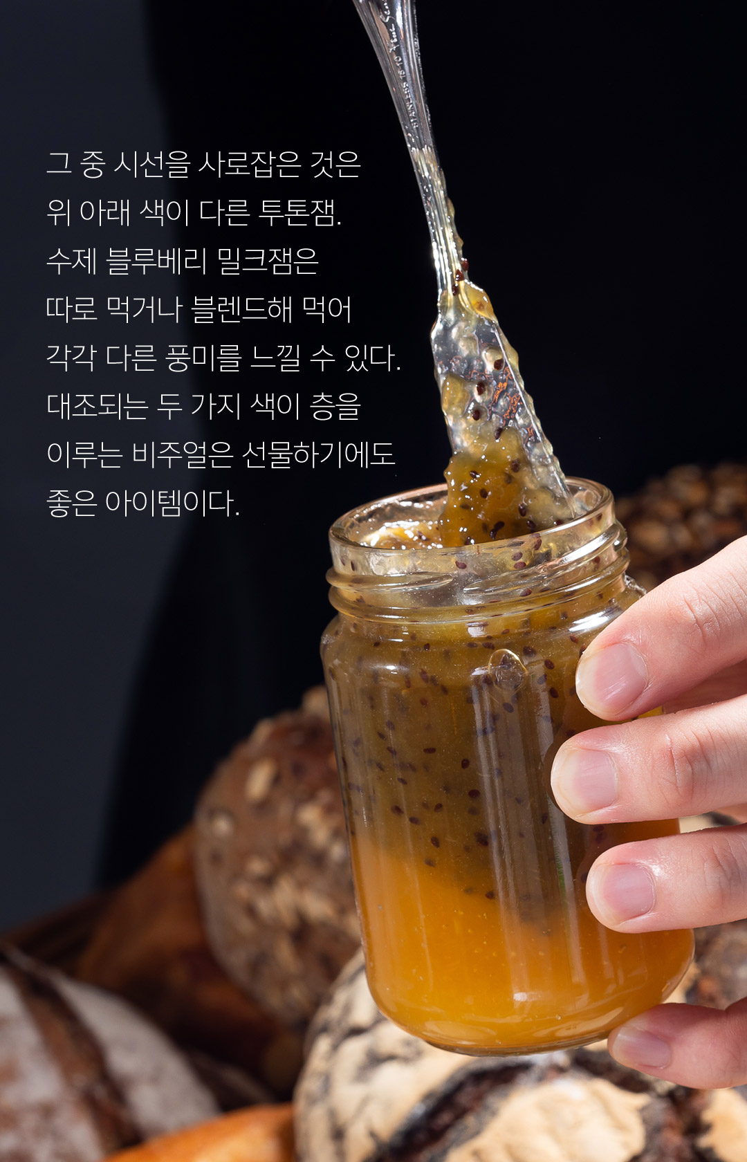 그 중 시선을 사로잡은 것은 위 아래 색이 다른 투톤잼. 수제 블루베리 밀크잼은 따로 먹거나 블렌드해 먹어 각각 다른 풍미를 느낄 수 있다. 대조되는 두 가지 색이 층을 이루는 비주얼은 선물하기에도 좋은 아이템이다.