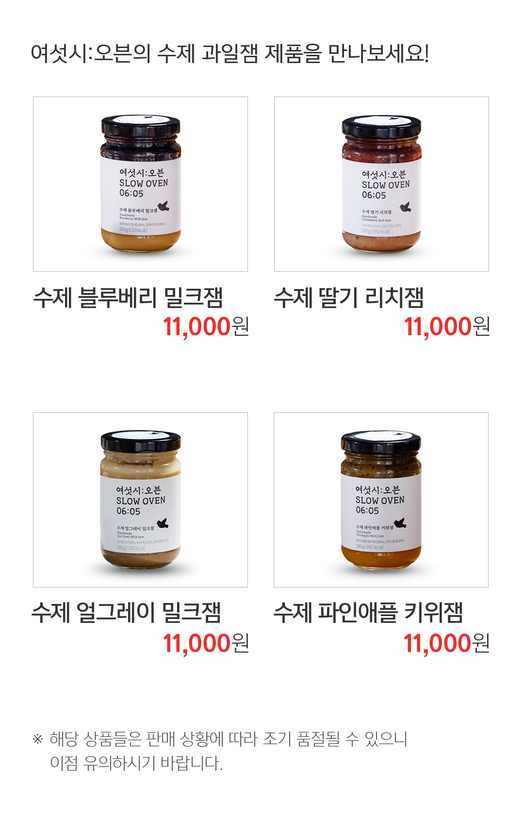 여섯시:오븐의 수제 과일잼 제품을 만나보세요! 수제 블루베리 밀크잼 11,000원 수제 딸기 리치잼 11,000원 수제 얼그레이 밀크잼 11,000원 수제 파인애플 키위잼 11,000원 ※ 해당 상품들은 판매 상황에 따라 조기 품절될 수 있으니 이점 유의하시기 바랍니다.