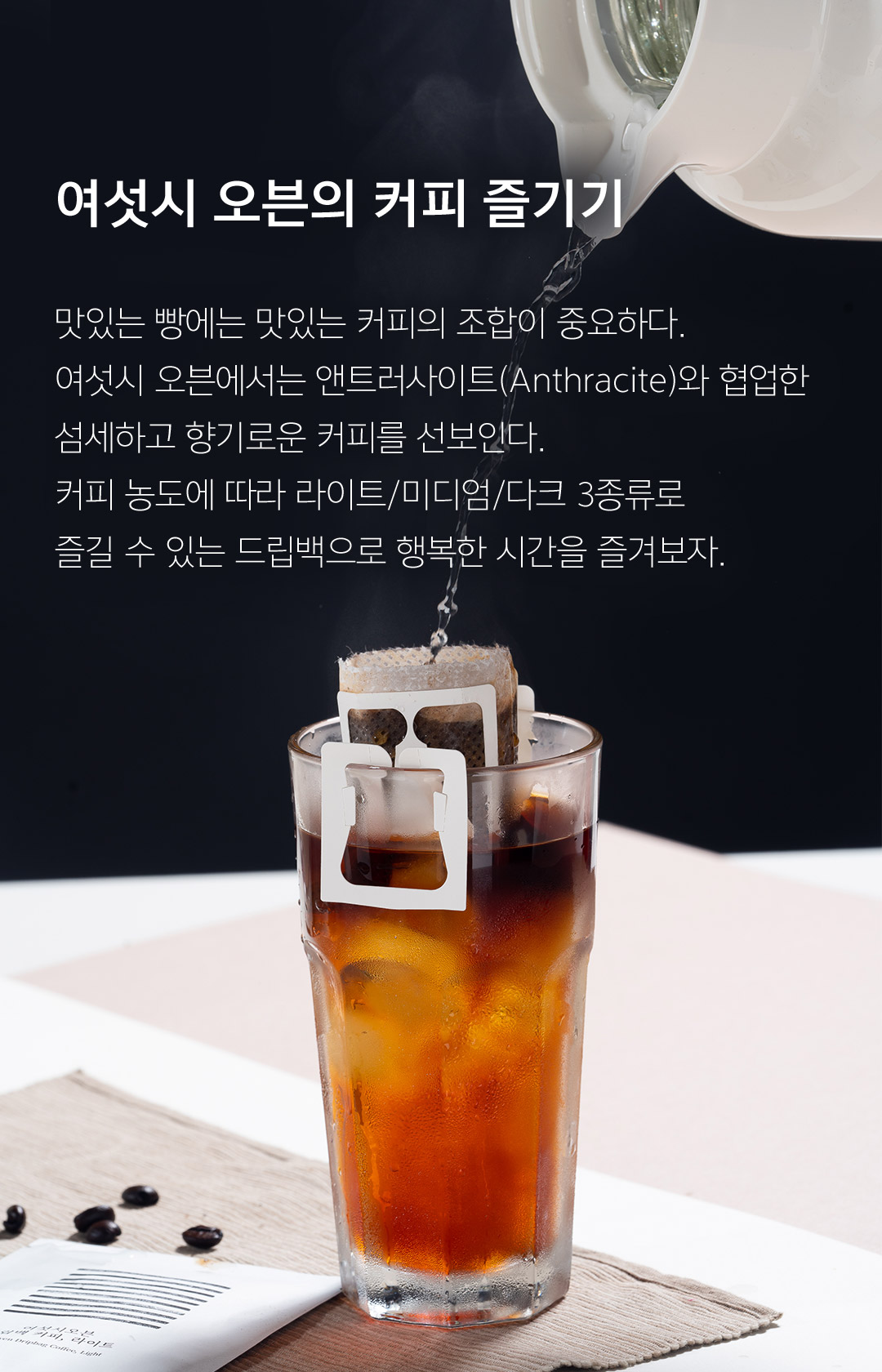 여섯시 오븐의 커피 즐기기 맛있는 빵에는 맛있는 커피의 조합이 중요하다. 여섯시 오븐에서는 앤트러사이트(Anthracite)와 현업한 섬세하고 향기로운 커피를 선보인다. 커피 농도에 따라 라이트/미디엄/다크 3종류로 즐길 수 있는 드립백으로 행복한 시간을 즐겨보자. 