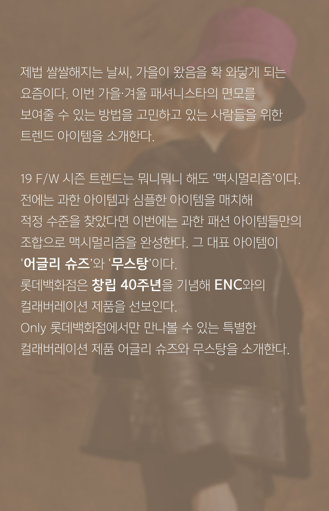 제법 쌀쌀해지는 날씨, 가을이 왔음을 확 와닿게 되는요즘이다. 이번 가을.겨울 패셔니스타의 면모를 보여줄 수 있는 방법을 고민하고 있는 사람들을 위한트렌드 아이템을 소개한다.19 F/W 시즌 트렌드는 뭐니뭐니 해도 ‘맥시멀리즘’이다.전에는 과한 아이템과 심플한 아이템을 매치해적정 수준을 찾았다면 이번에는 과한 패션 아이템들만의조합으로 맥시멀리즘을 완성한다. 그 대표 아이템이‘어글리 슈즈’와 ‘무스탕’이다. 롯데백화점은 창립 40주년을 기념해 ENC와의컬래버레이션 제품을 선보인다.Only 롯데백화점에서만 만나볼 수 있는 특별한컬래버레이션 제품 어글리 슈즈와 무스탕을 소개한다.