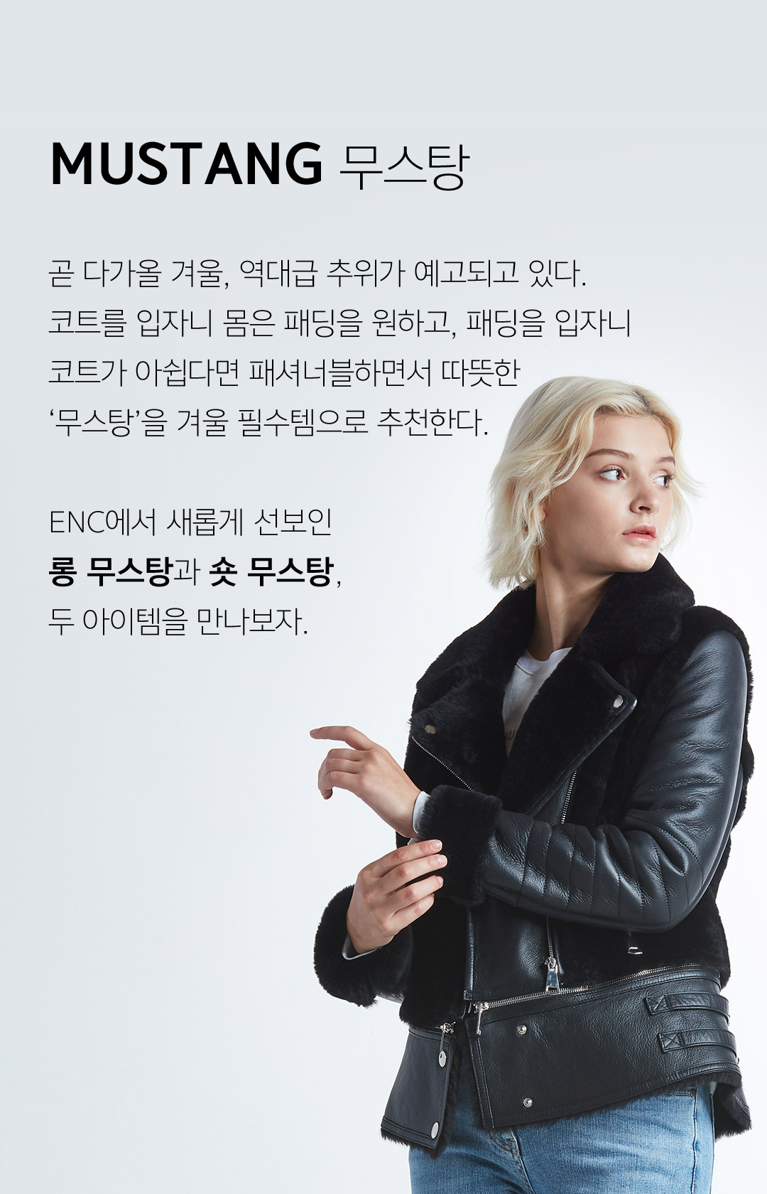 MUSTANG 무스탕 곧 다가올 겨울, 역대급 추위가 예고되고 있다.코트를 입자니 몸은 패딩을 원하고, 패딩을 입자니 코트가 아쉽다면 패셔너블하면서 따뜻한‘무스탕’을 겨울 필수템으로 추천한다.ENC에서 새롭게 선보인 롱 무스탕과 숏 무스탕,두 아이템을 만나보자.