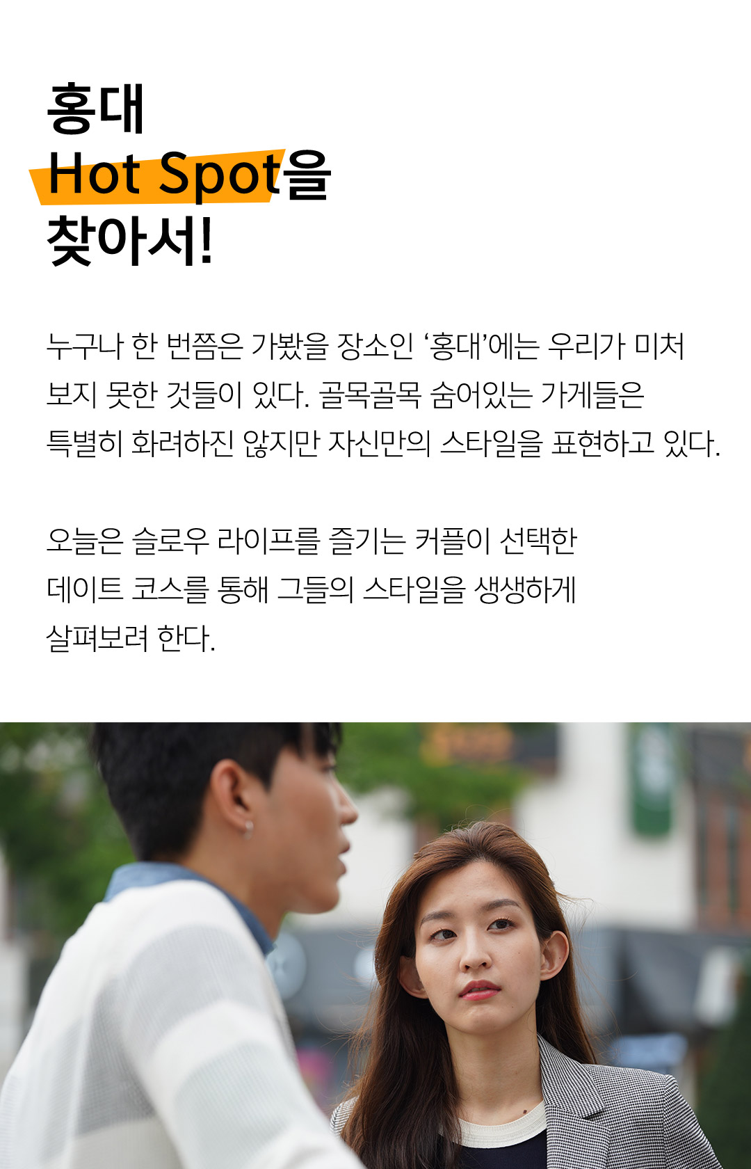 홍대 Hot Spot을 찾아서! 누구나 한 번쯤은 가봤을 장소인 ‘홍대’에는 우리가 미처 보지 못한 것들이 있다. 골목골목 숨어있는 가게들은 특별히 화려하진 않지만 자신만의 스타일을 표현하고 있다. 오늘은 슬로우 라이프를 즐기는 커플이 선택한 데이트 코스를 통해 그들의 스타일을 생생하게 살펴보려 한다. 