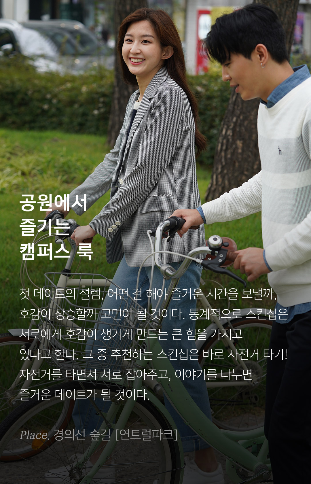 공원에서 즐기는 캠퍼스 룩 첫 데이트의 설렘, 어떤 걸 해야 즐거운 시간을 보낼까,호감이 상승할까 고민이 될 것이다. 통계적으로 스킨십은 서로에게 호감이 생기게 만드는 큰 힘을 가지고있다고 한다. 그 중 추천하는 스킨십은 바로 자전거 타기,자전거를 타면서 서로 잡아주고, 이야기를 나누면즐거운 데이트가 될 것이다.