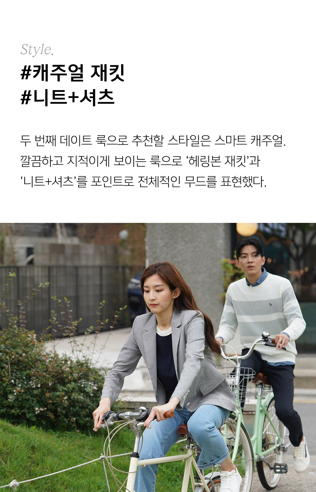Style. #캐주얼 재킷#니트+셔츠 두 번째 데이트 룩으로 추천할 스타일은 스마트 캐주얼.깔끔하고 지적이게 보이는 룩으로 ‘헤링본 재킷’과‘니트+셔츠’를 포인트로 전체적인 무드를 표현했다.