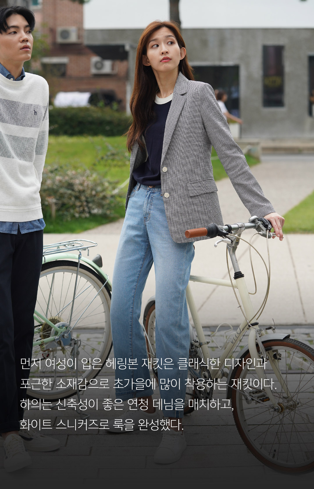 먼저 여성이 입은 헤링본 재킷은 클래식한 디자인과 포근한 소재감으로 초가을에 많이 착용하는 재킷이다.하의는 신축성이 좋은 연청 데님을 매치하고, 화이트 스니커즈로 룩을 완성했다.