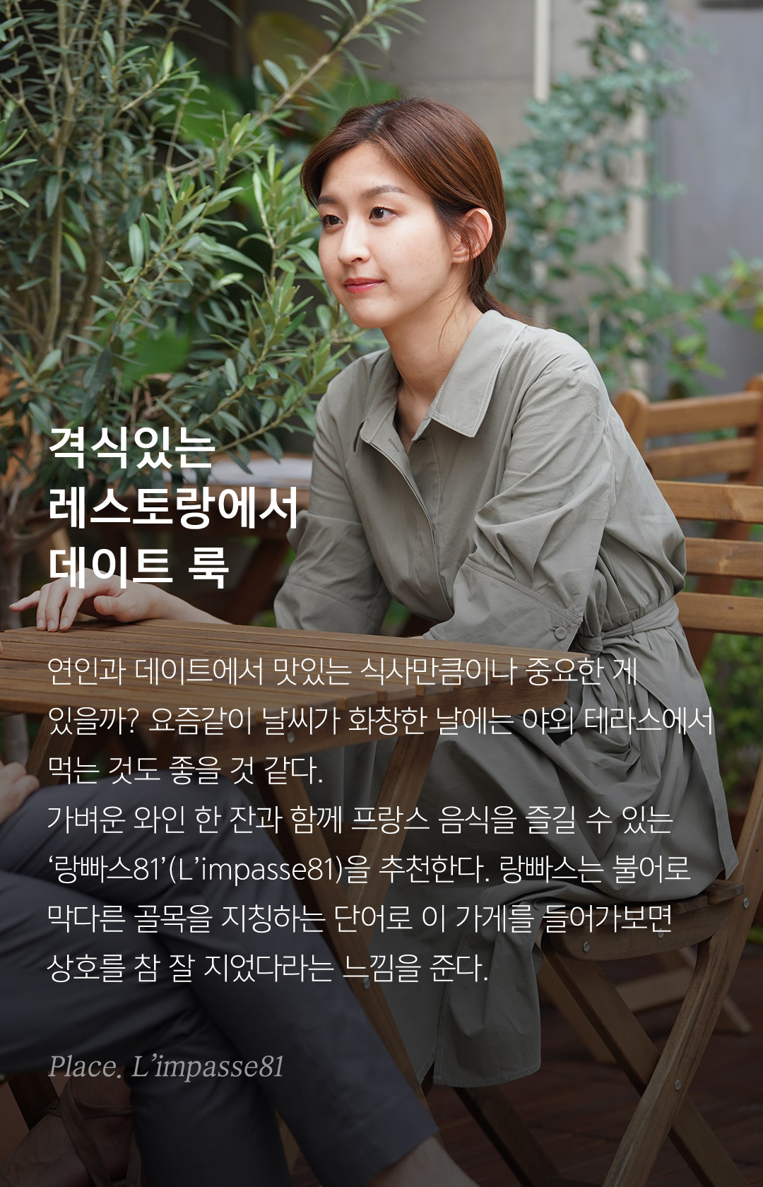 격식있는 레스토랑에서 데이트 룩 연인과 데이트에서 맛있는 식사만큼이나 중요한 게 있을까? 요즘같이 날씨가 화창한 날에는 야외 테라스에서 먹는 것도 좋을 것 같다. 가벼운 와인 한 잔과 함께 프랑스 음식을 즐길 수 있는‘랑빠스81’(L’impasse81)을 추천한다. 랑빠스는 불어로 막다른 골목을 지칭하는 단어로 이 가게를 들어가보면상호를 참 잘 지었다라는 느낌을 준다.