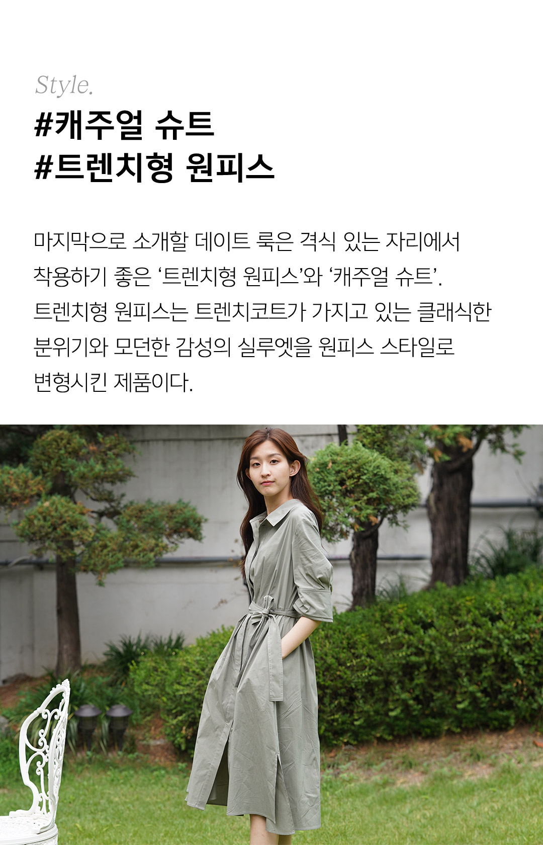 Style.#캐주얼 슈트#트렌치형 원피스 마지막으로 소개할 데이트 룩은 격식 있는 자리에서착용하기 좋은 ‘트렌치형 원피스’와 ‘캐주얼 슈트’. 트렌치형 원피스는 트렌치코트가 가지고 있는 클래식한 분위기와 모던한 감성의 실루엣을 원피스 스타일로 변형시킨 제품이다.