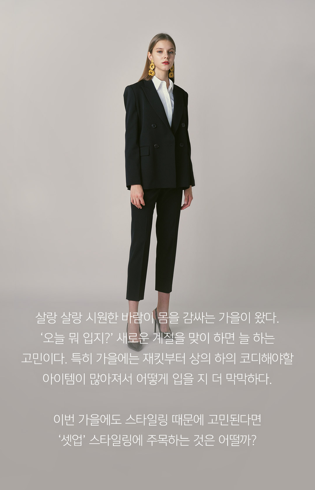 살랑 살랑 시원한 바람이 몸을 감싸는 가을이 왔다. ‘오늘 뭐 입지?’ 새로운 계절을 맞이 하면 늘 하는 고민이다. 특히 가을에는 재킷부터 상의 하의 코디해야할 아이템이 많아져서 어떻게 입을 지 더 막막하다. 이번 가을에도 스타일링 때문에 고민된다면 ‘셋업’ 스타일링에 주목하는 것은 어떨까?