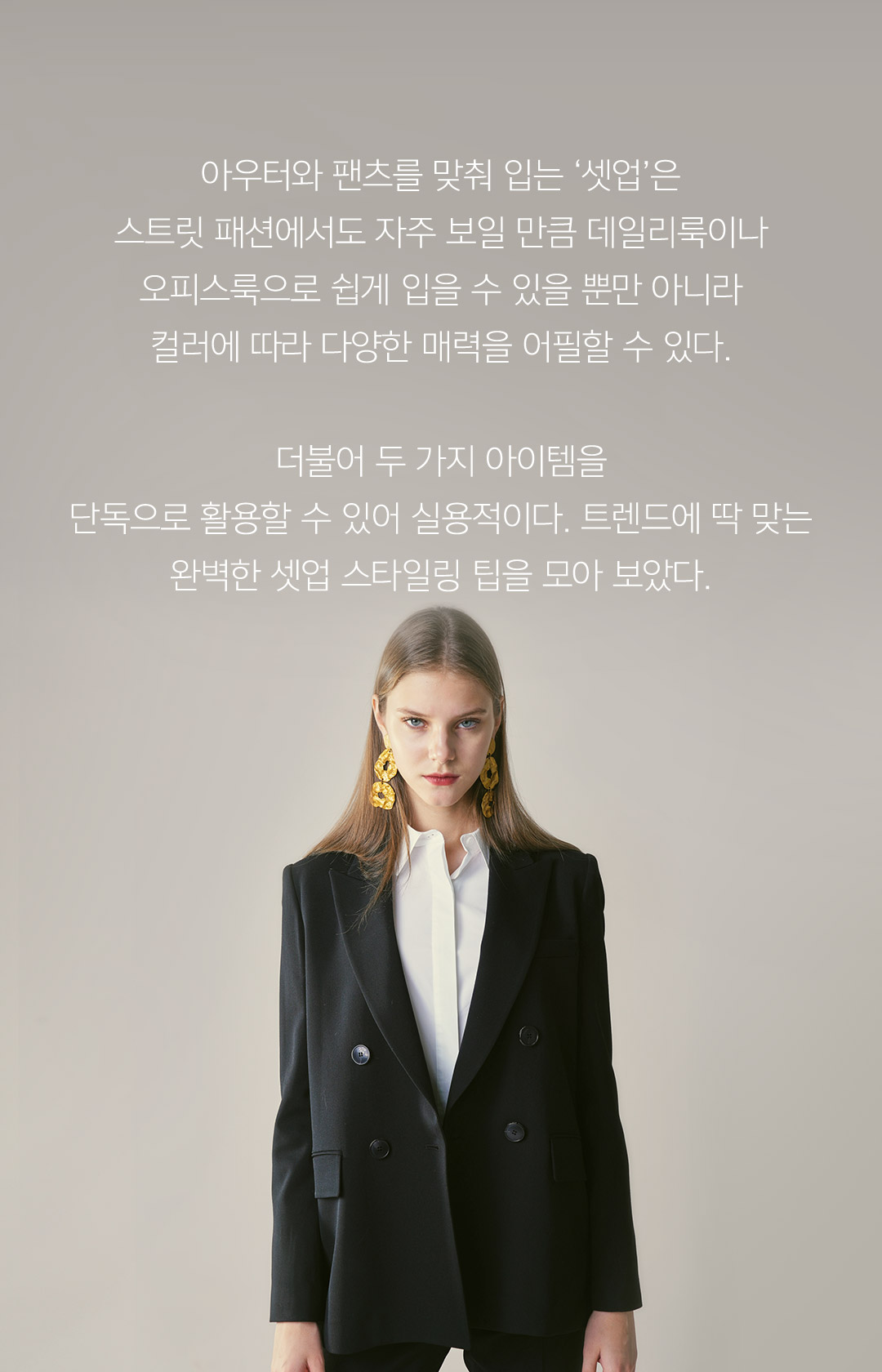 아우터와 팬츠를 맞춰 입는 ‘셋업’은 스트릿 패션에서도 자주 보일 만큼 데일리룩이나 오피스룩으로 쉽게 입을 수 있을 뿐만 아니라 컬러에 따라 다양한 매력을 어필할 수 있다.더불어 두 가지 아이템을 단독으로 활용할 수 있어 실용적이다. 트렌드에 딱 맞는 완벽한 셋업 스타일링 팁을 모아 보았다.