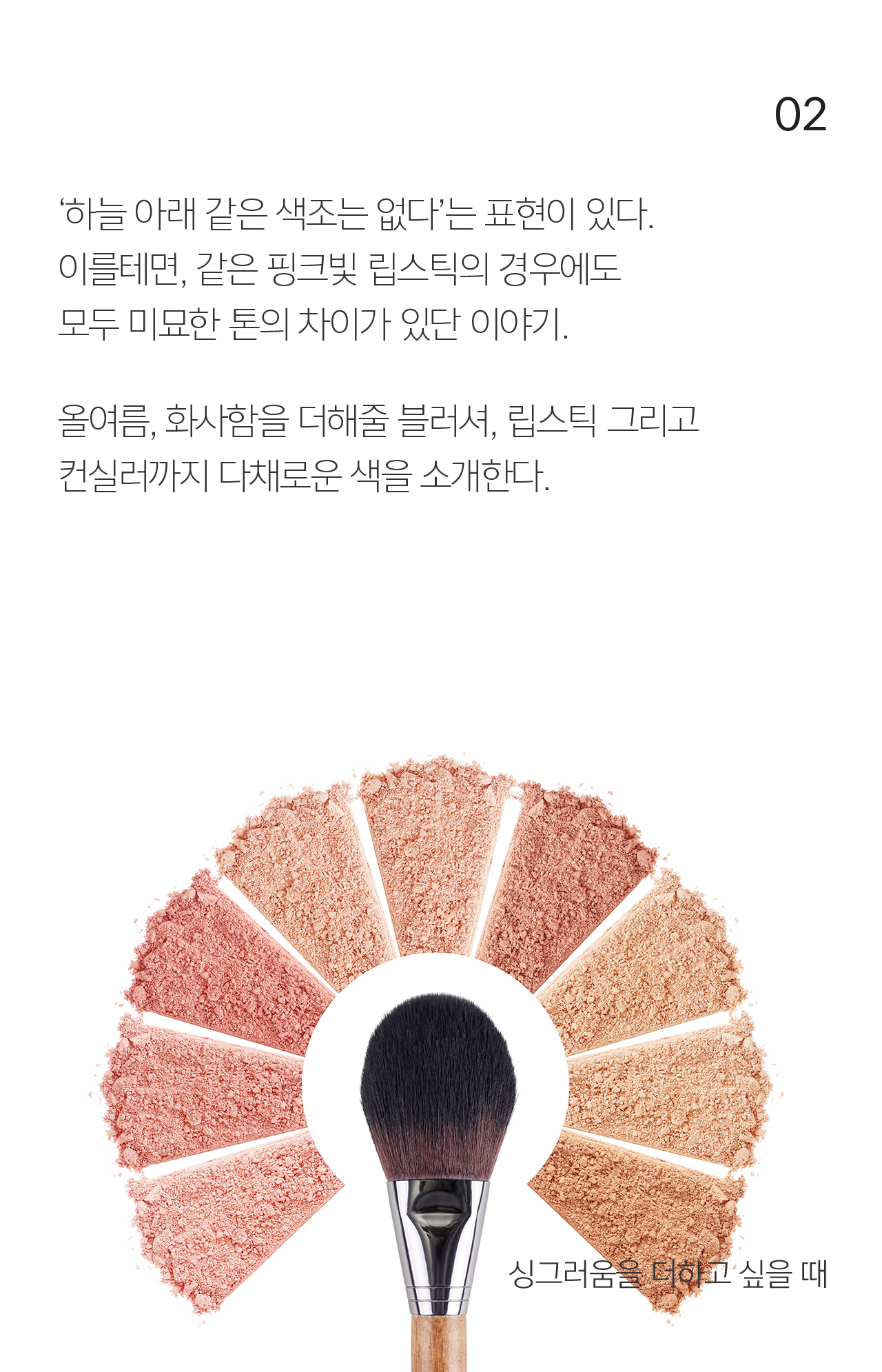 02 ‘하늘 아래 같은 색조는 없다’는 표현이 있다. 이를테면, 같은 핑크빛 립스틱의 경우에도 모두 미묘한 톤의 차이가 있단 이야기. 올여름, 화사함을 더해줄 블러셔, 립스틱 그리고 컨실러까지 다채로운 색을 소개한다.