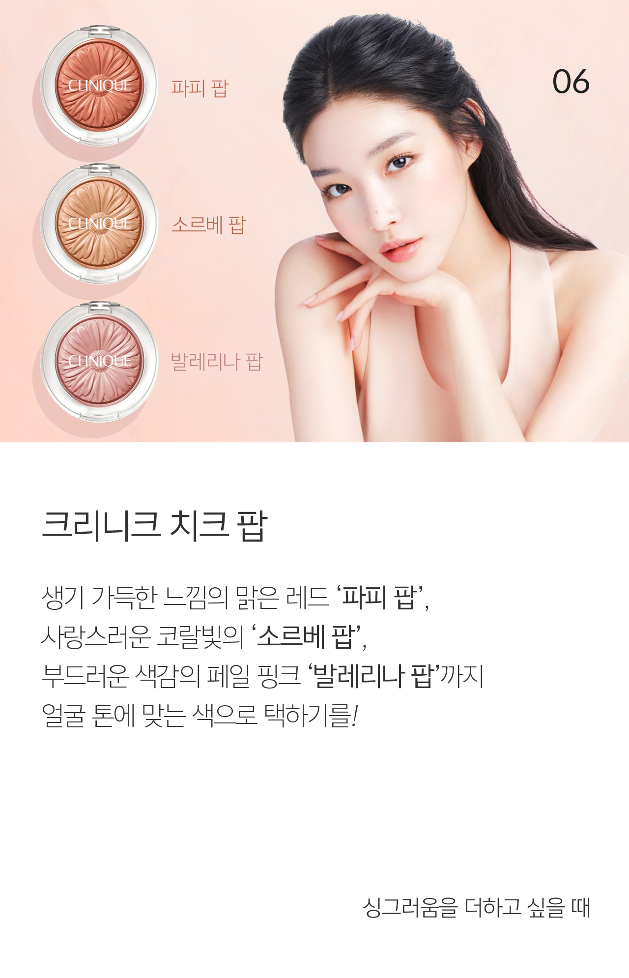 06 크리니크 치크 팝 생기 가득한 느낌의 맑은 레드 ‘파피 팝’, 사랑스러운 코랄빛의 ‘소르베 팝’, 부드러운 색감의 페일 핑크 ‘발레리나 팝’까지 얼굴 톤에 맞는 색으로 택하기를!  