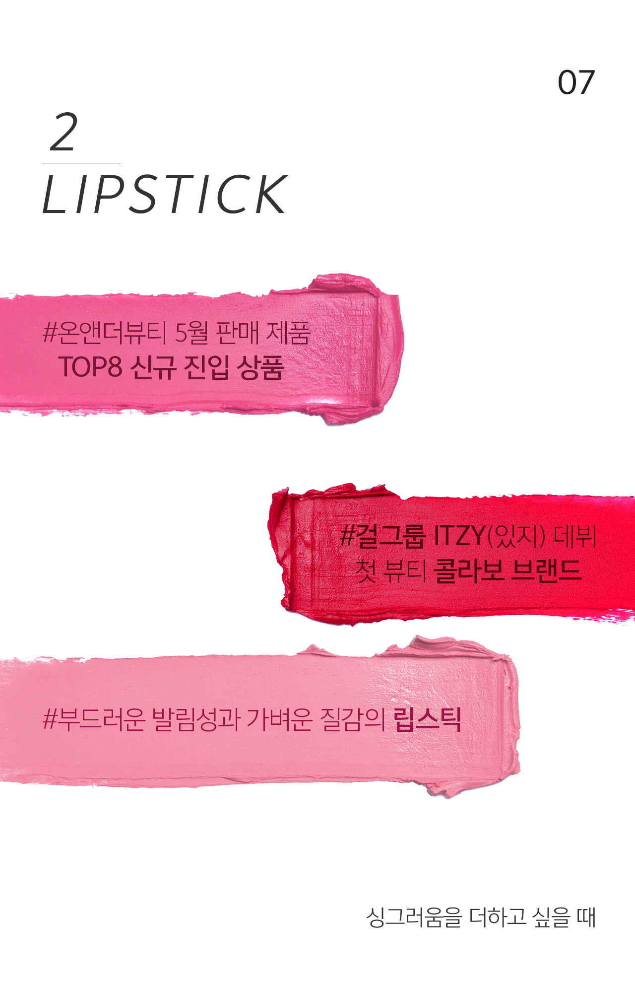 07 2 LIPSTICK #온앤더뷰티 5월 판매 제품 
                                    TOP8 신규 진입 상품. #걸그룹 ITZY(있지) 데뷔 첫 뷰티 콜라보 브랜드. #부드러운 발림성과 가벼운 질감의 립스틱  