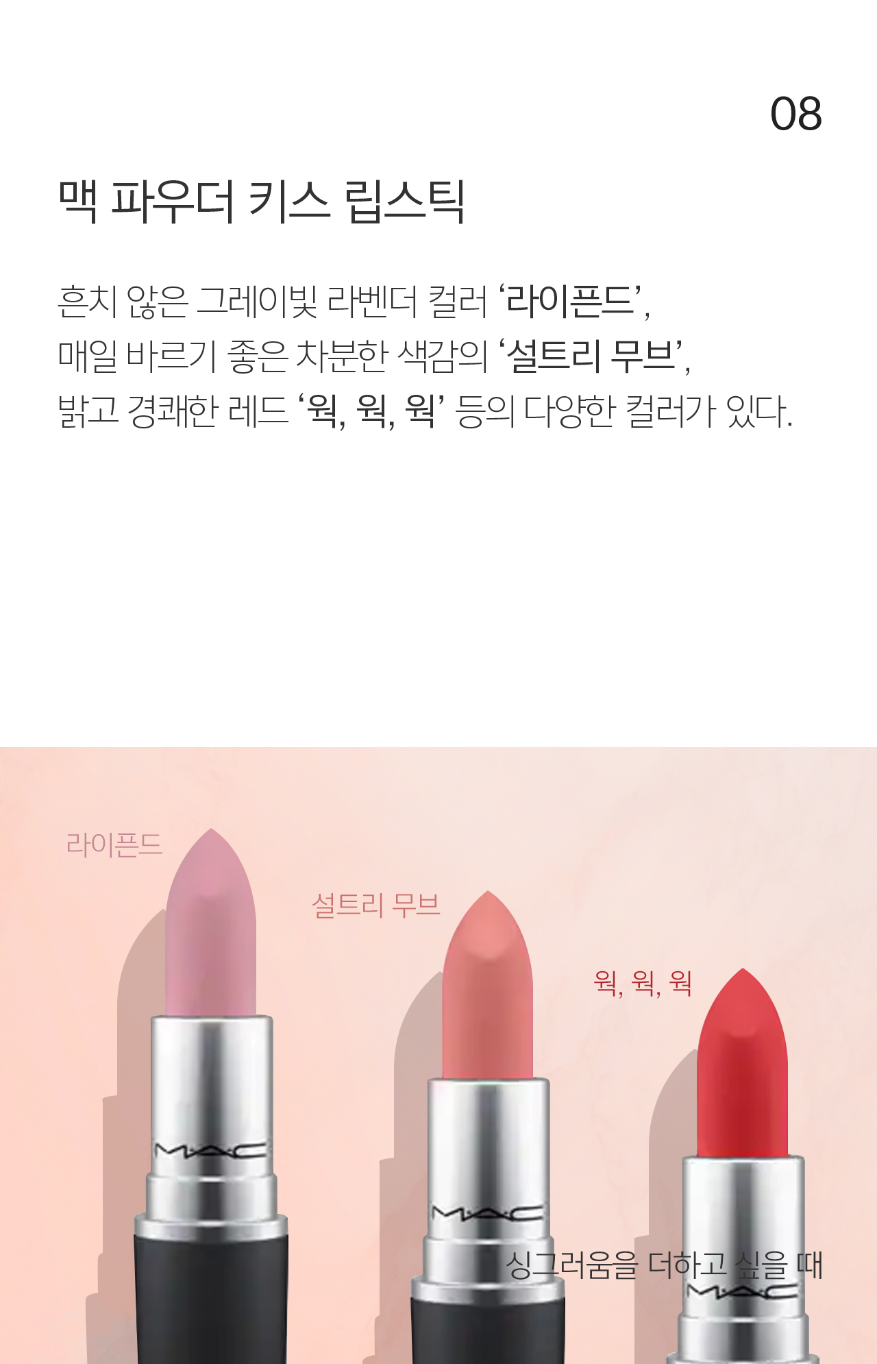 08 맥 파우더키스 립스틱 흔치 않은 그레이빛 라벤더 컬러 ‘라이픈드’,
                                    매일 바르기 좋은 차분한 색감의 ‘설트리 무브’, 밝고 경쾌한 레드 ‘웍, 웍, 웍’ 등의 다양한 컬러가 있다.