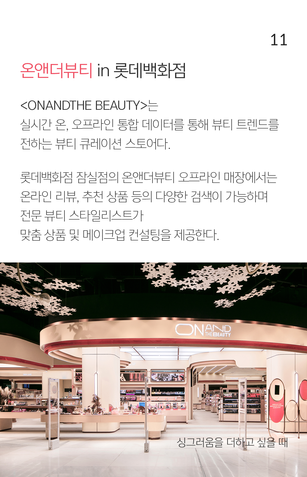 11 온앤더뷰티 in 롯데백화점 <ONANDTHE BEAUTY>는 실시간 온, 오프라인 통합 데이터를 통해 뷰티 트렌드를 전하는 뷰티 큐레이션 스토어다. 롯데백화점 잠실점의 온앤더뷰티 오프라인 매장에서는 온라인 리뷰, 추천 상품 등의 다양한 검색이 가능하며  전문 뷰티 스타일리스트가  맞춤 상품 및 메이크업 컨설팅을 제공한다.