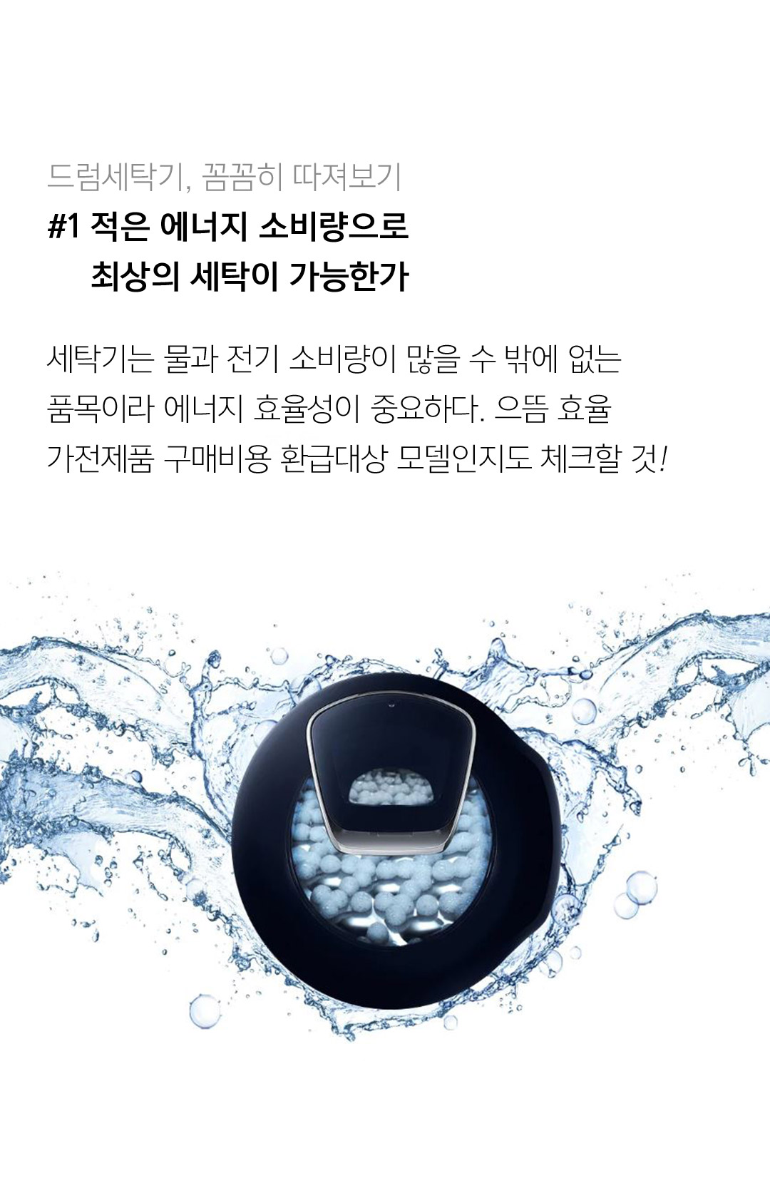 드럼세탁기, 꼼꼼히 따져보기 #1 적은 에너지 소비량으로 최상의 세탁이 가능한가 세탁기는 물과 전기 소비량이 많을 수 밖에 없는 품목이라 에너지 효율성이 중요하다. 으뜸효율 가전제품 구매비용 환급대상 모델인지도 체크할 것!