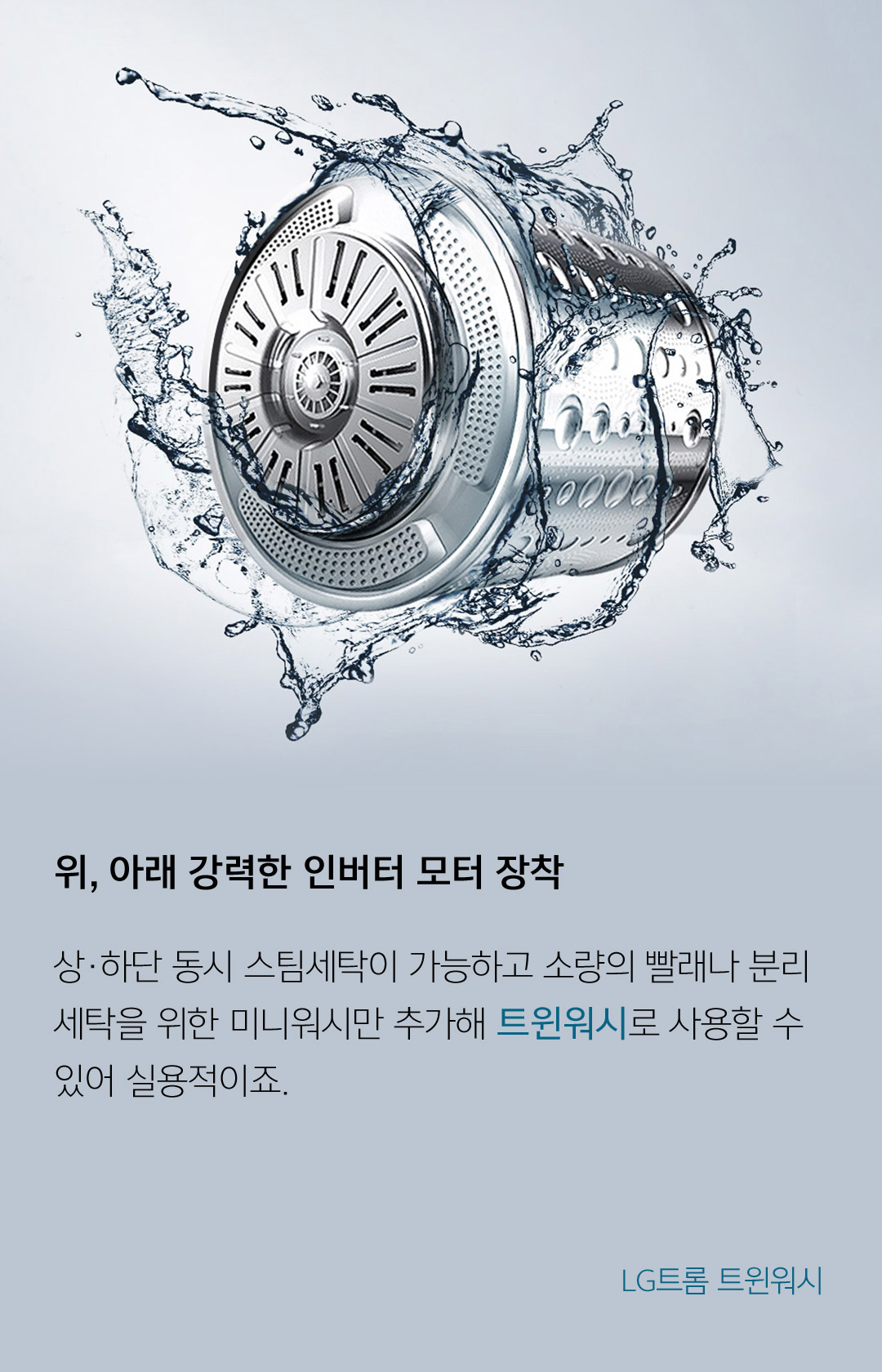 위, 아래 강력한 인버터 모터 장착 상·하단 동시 스팀세탁이 가능하고 소량의 빨래나 분리 세탁을 위한 미니워시만 추가해 트윈워시로 사용할 수 있어 실용적이죠. - LG트롬 트윈워시