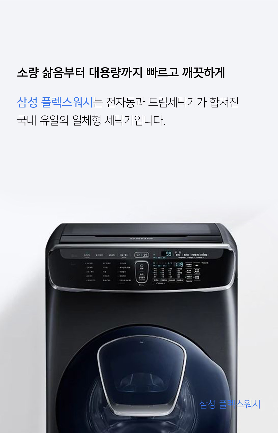 소량 삶음부터 대용량까지 빠르고 깨끗하게 삼성 플렉스워시는 전자동과 드럼세탁기가 합쳐진 국내 유일의 일체형 세탁기입니다.  - 삼성 플렉스워시