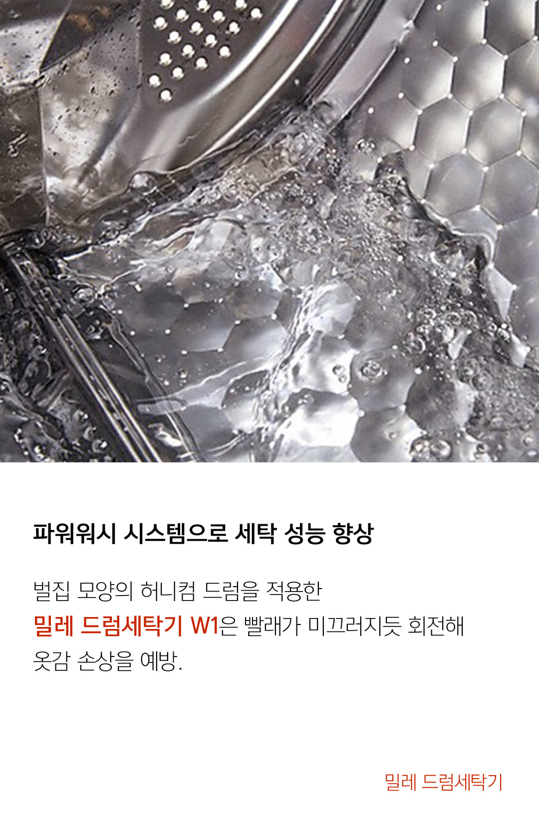파워워시 시스템으로 세탁 성능 향상 벌집 모양의 허니컴 드럼을 적용한 밀레 드럼세탁기 W1은 빨래가 미끄러지듯 회전해 옷감 손상을 예방.  - 밀레 드럼세탁기