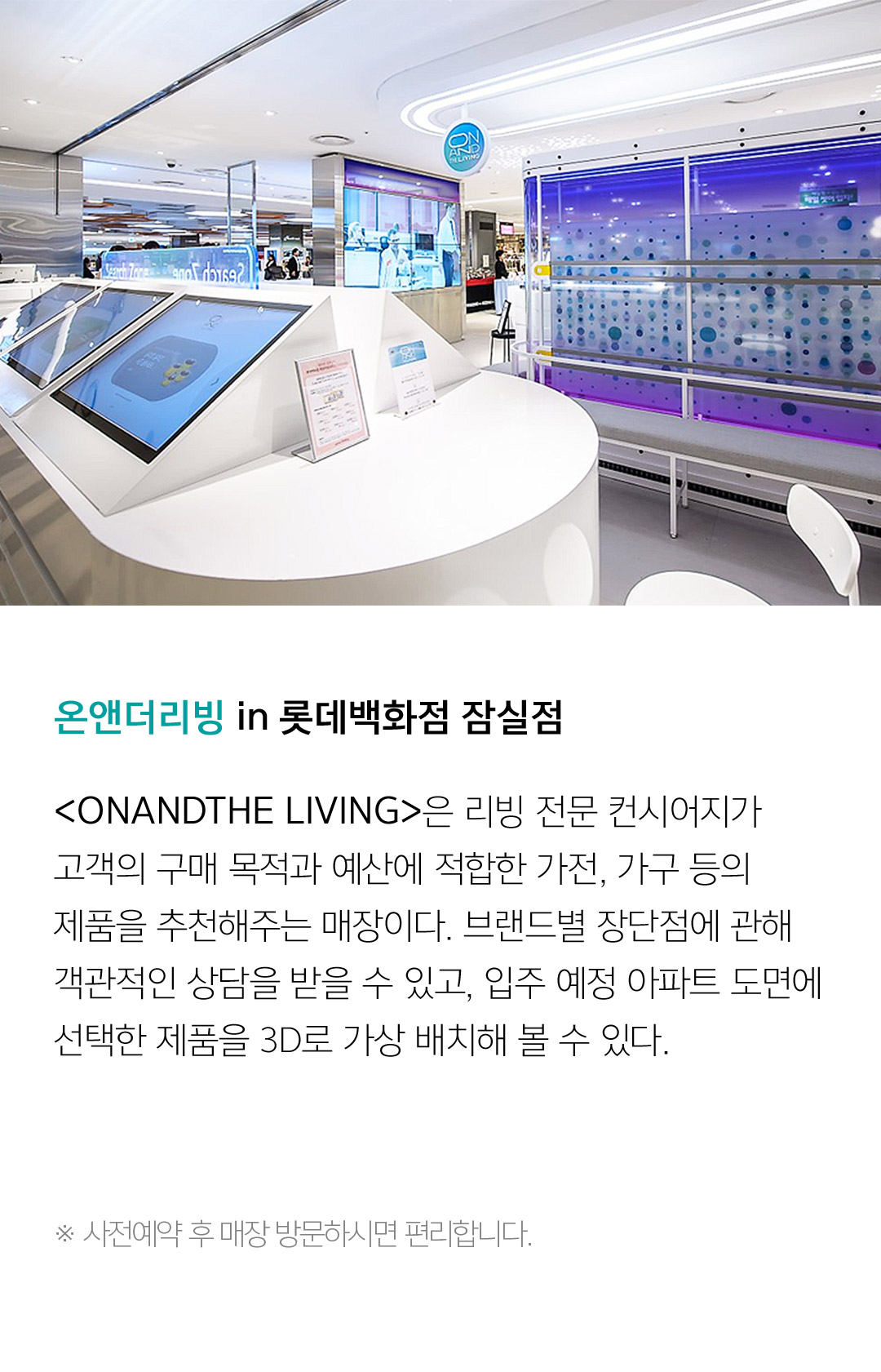 온앤더리빙 in 롯데백화점 잠실점 <ONANDTHE LIVING>은 리빙 전문 컨시어지가 고객의 구매 목적과 예산에 적합한 가전, 가구 등의 제품을 추천해주는 매장이다. 브랜드별 장단점에 관해 객관적인 상담을 받을 수 있고, 입주 예정 아파트 도면에선택한 제품을 3D로 가상 배치해 볼 수 있다. ※ 사전예약 후 매장 방문하시면 편리합니다.