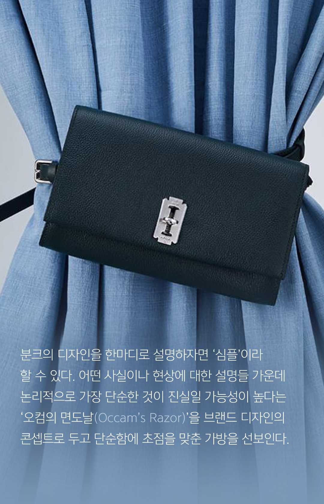 분크의 디자인을 한마디로 설명하자면 심플이라 할 수 있다. 어떤 사실이나 현상에 대한 설명들 가운데 논리적으로 가장 단순한 것이 진실일 가능성이 높다는 오컴의 면도날을 브랜드 디자인의 콘셉트로 두고 단순함에 초점을 맞춘 가방을 선보인다.