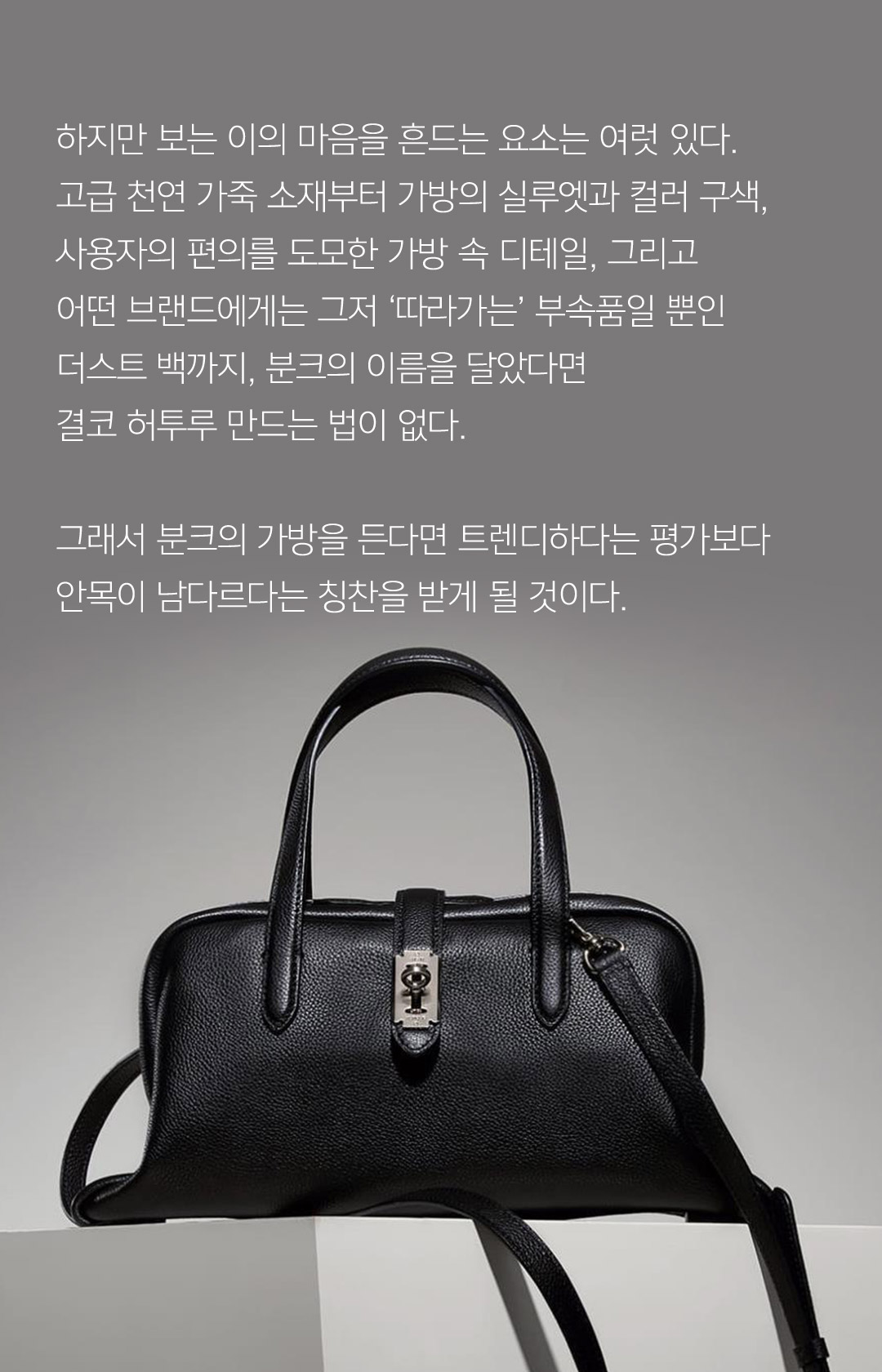 하지만 보는 이의 마음을 흔드는 요소는 여럿 있다. 고급 천연 가죽 소재부터 가방의 실루엣과 컬러 구색, 사용자의 편의를 도모한 가방 속 디테일, 그리고 어떤 브랜드에게는 그저 따라가는 부속품일 뿐인 더스트 백까지, 분크의 이름을 달았다면 결코 허투루 만드는 법이 없다. 그래서 분크의 가방을 든다면 트렌디하다는 평가보다 안목이 남다르다는 칭찬을 받게 될 것이다.