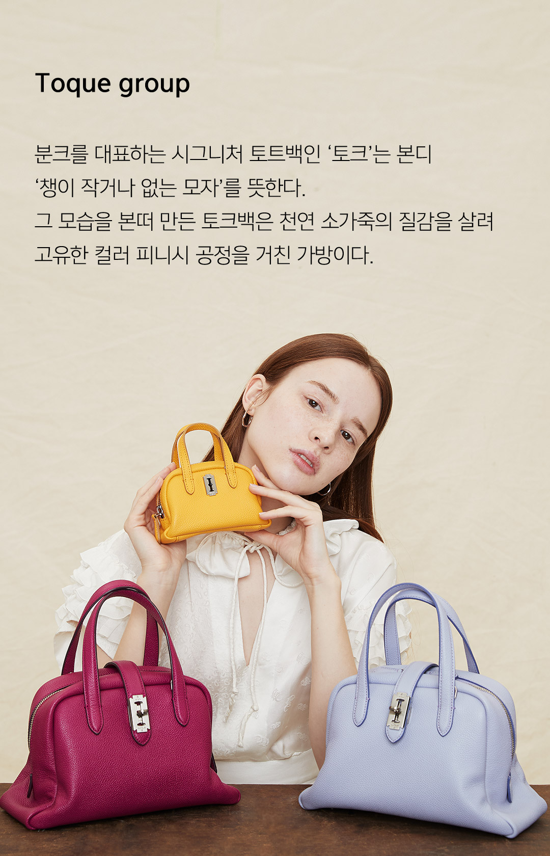 Toque group 분크를 대표하는 시그니처 토트백인 토크는 본디 챙이 작거나 없는 모자를 뜻한다. 그 모습을 본떠 만든 토크백은 천연 소가죽의 질갑을 살려 고유한 컬러 피니시 공정을 거친 가방이다.