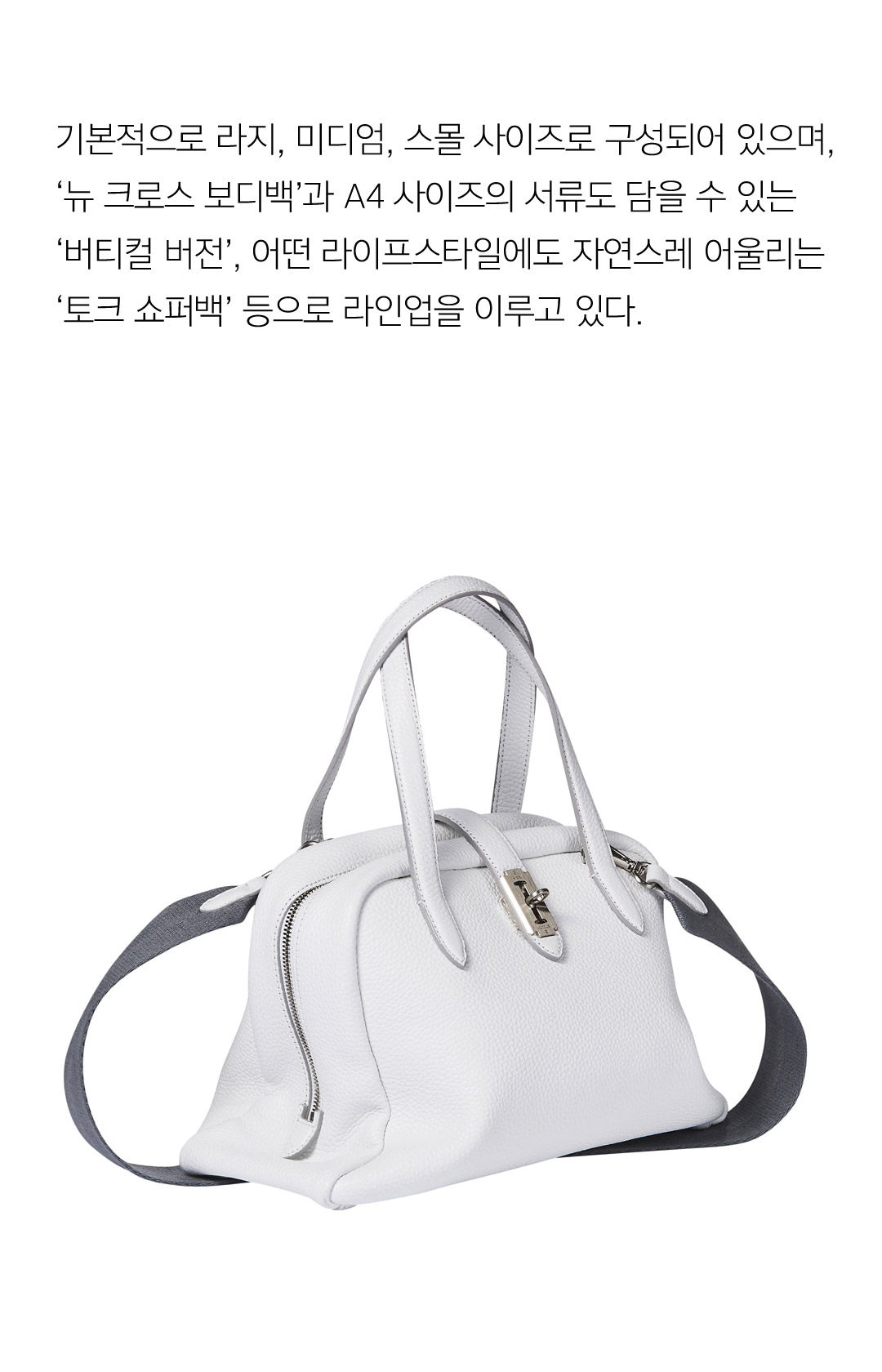 기본적으로 라지, 미디엄, 스몰 사이즈로 구성되어 있으며, 뉴크로스바디백과 A4사이즈의 서류도 담을 수 있는 버티컬 버전, 어떤 라이프 스타일에도 자연스레 어울리는 토크 쇼퍼백 등으로 라인업을 이루고 있다.