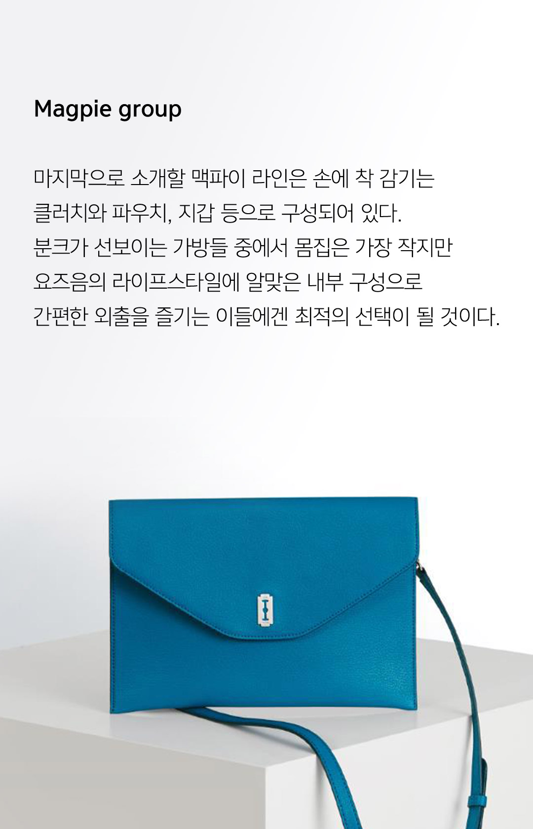 Magpie group 마지막으로 소개할 맥파이 라인은 손에 착 감기는 클러치와 파우치, 지갑 등으로 구성되어 있다.분크가 선보이는 가방들 중에서 몸집은 가장 작지만요즈음의 라이프스타일에 알맞은 내부 구성으로 간편한 외출을 즐기는 이들에겐 최적의 선택이 될 것이다.