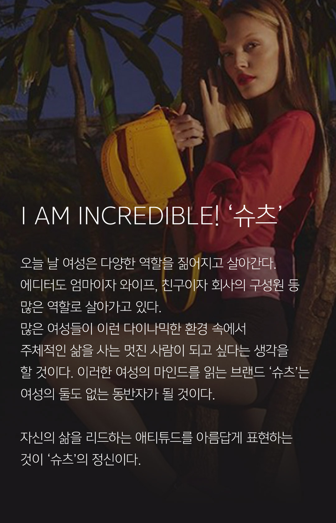 I AM INCREDIBLE! 슈츠 // 오늘 날 여성은 다양한 역할을 짊어지고 살아간다. 에디터도 엄마이자 와이프, 친구이자 회사의 구성원 등 많은 역할로 살아가고 있다. 많은 여성들이 이런 다이나믹한 환경 속에서 주체적인 삶을 사는 멋진 사람이 되고 싶다는 생각을 할 것이다. 이러한 여성의 마인드를 읽는 브랜드 슈츠는 여성의 둘도 없는 동반자가 될 것이다. 자신의 삶을 리드하는 애티튜드를 아름답게 표현하는 것이 슈츠의 정신이다.