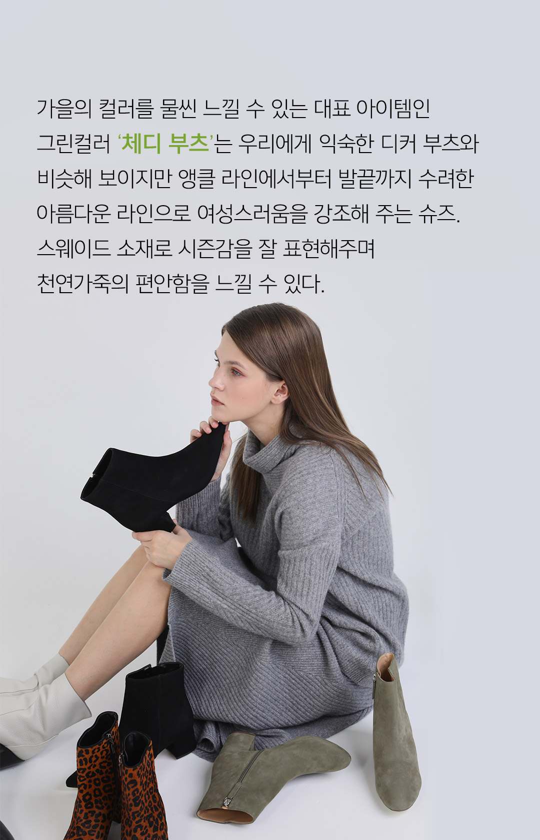 가을의 컬러를 물씬 느낄 수 있는 대표 아이템인 그린컬러 체디부츠는 우리에게 익숙한 디커 부츠와 비슷해 보이지만 앵클 라인에서부터 발끝까지 수려한 아름다운 라인으로 여성스러움을 강조해 주는 슈즈, 스웨이드 소재로 시즌감을 잘 표현해주며 천연가죽의 안함을 느낄 수 있다.
