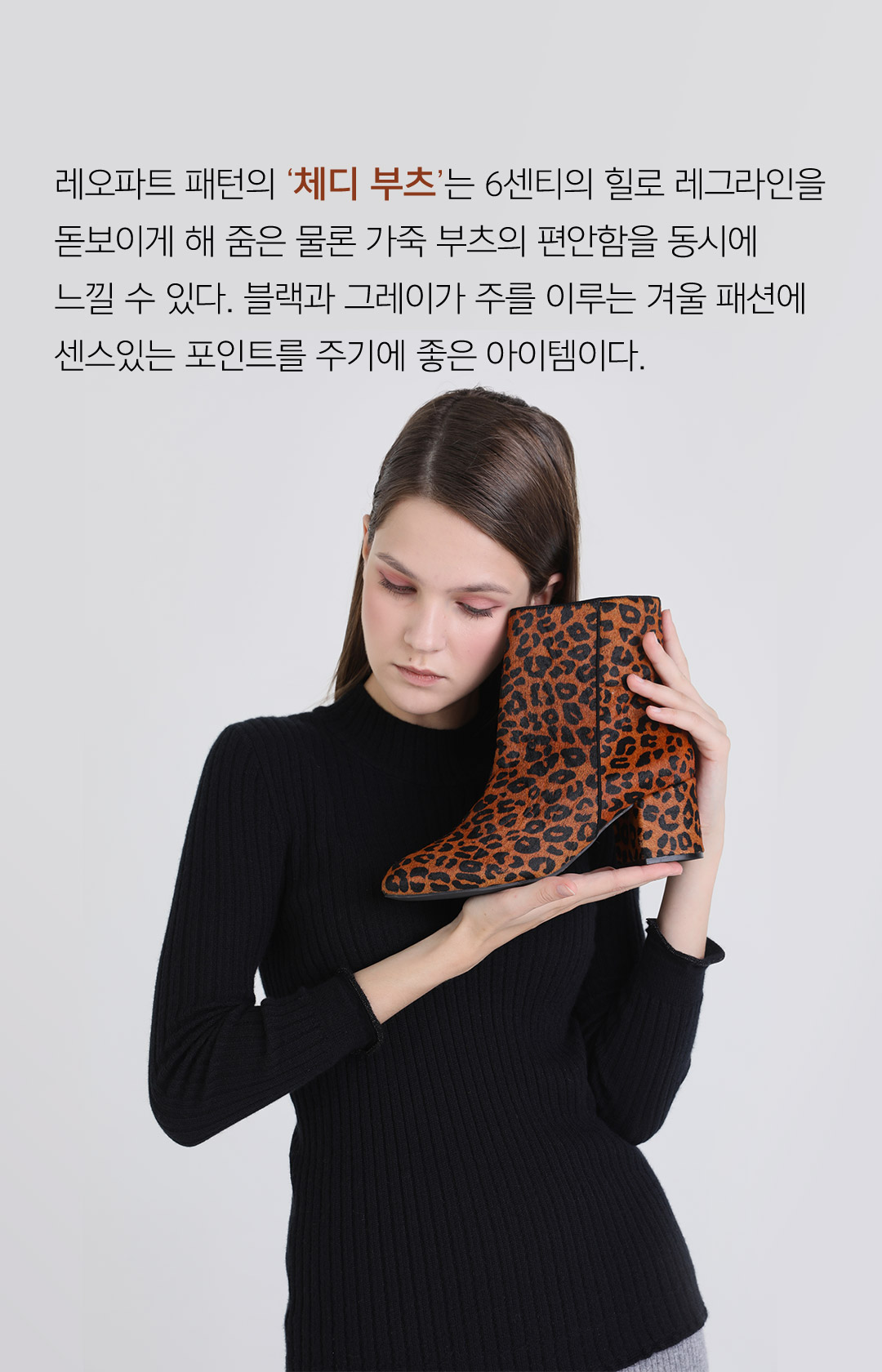 레오파드 패턴의 체디 부츠는 6센티의 힐로 레그라인을 돋보이게 해 줌은 물론 가죽 부츠의 편안함을 동시에 느낄 수 있다. 블랙과 그레이가 주를 이루는 겨울 패션에 센스있는 포인트를 주기에 좋은 아이템이다.
