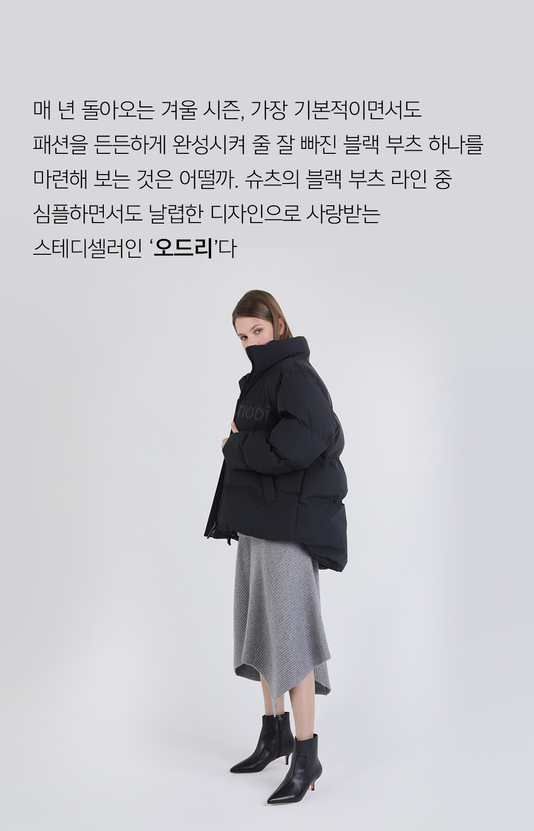 매 년 돌아오는 겨울 시즌, 가장 기본적이면서도 패션을 든든하게 완성시켜 줄 잘 빠진 블랙 부츠 하나를 마련해 보는 것은 어떨까. 슈츠의 블랙 부츠 라인 중 심흘하면서도 날렵한 디자인으로 사랑받는 스테디셀러인 오드리다.