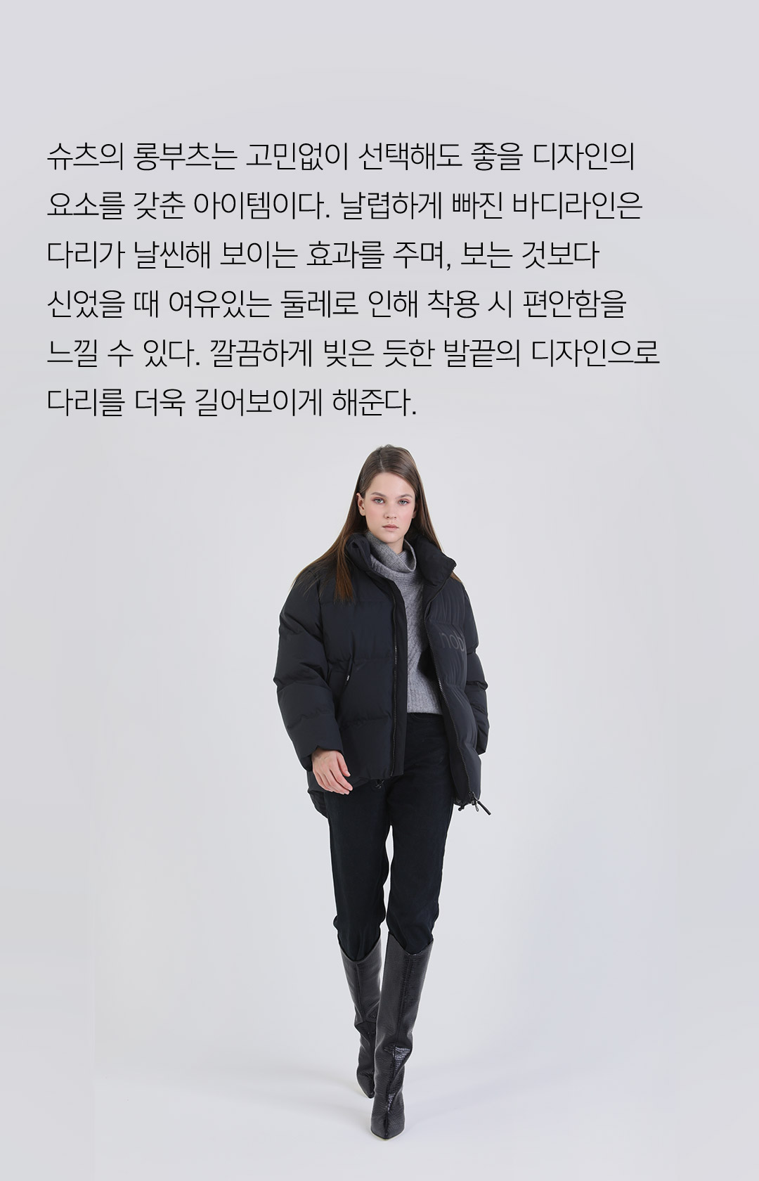 슈츠의 롱부츠는 고민없이 선택해도 좋을 디자인의 요소를 갖춘 아이템이다. 날렵하게 빠진 바디라인은 다리가 날씬해 보이는 효과를 주며, 보는 것보다 신었을때 여유있는 둘레로 인해 착용 시 편안함을 느낄 수 있다. 깔끔하게 빚은 듯한 발끝의 디자인으로 다리를 더욱 길어보이게 해준다.