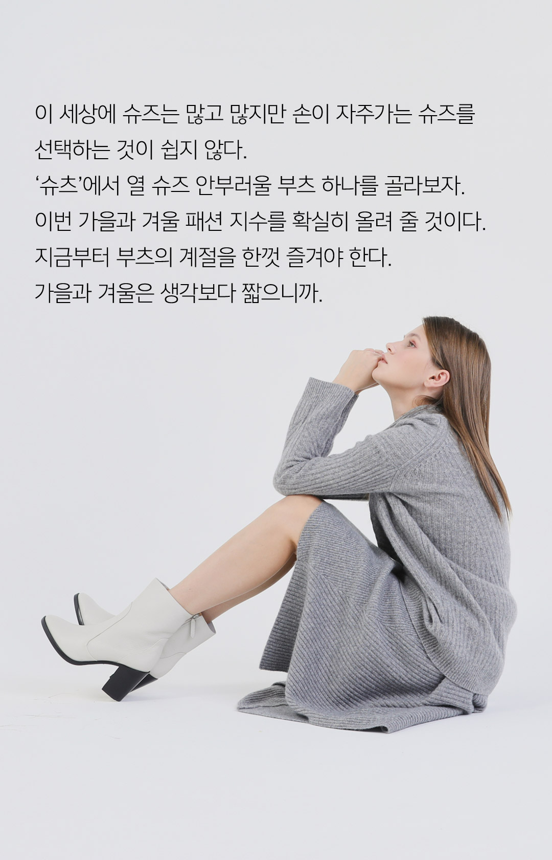 이 세상에 슈즈는 많고 많지만 손이 자주가는 슈즈를 선택하는 것이 쉽지 않다. 슈츠에서 열 슈즈 안부러울 부츠 하나를 골라보자. 이번 가을과 겨울 패션 지수를 확실히 올려 줄 것이다. 지금부터 부츠의 계절을 한껏 즐겨야 한다. 가을과 겨울은 생각보다 짧으니까.