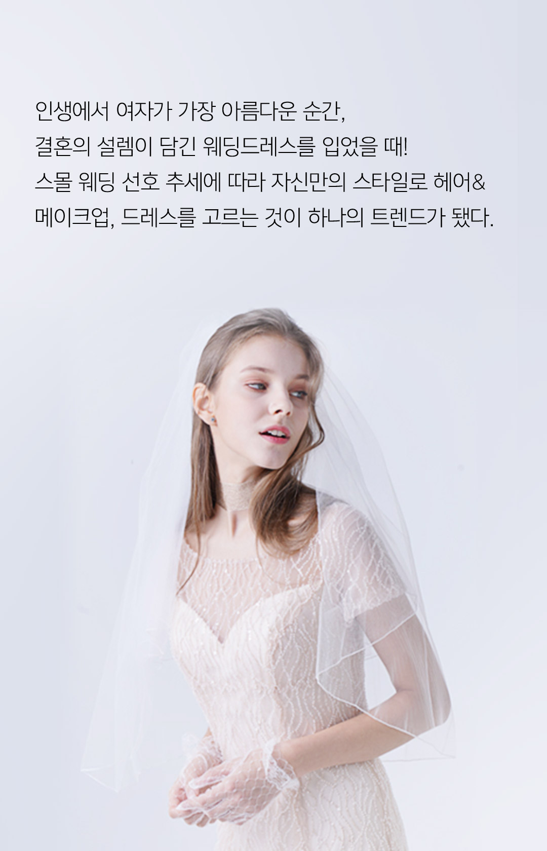 인생에서 여자가 가장 아름다운 순간, 결혼의 설렘이 담긴 웨딩 드레스를 입었을 때! 스몰 웨딩 선호 추세에 따라 자신만의 스타일로 헤어&메이크업, 드레스를 고르는 것이 하나의 트렌드가 됐다.