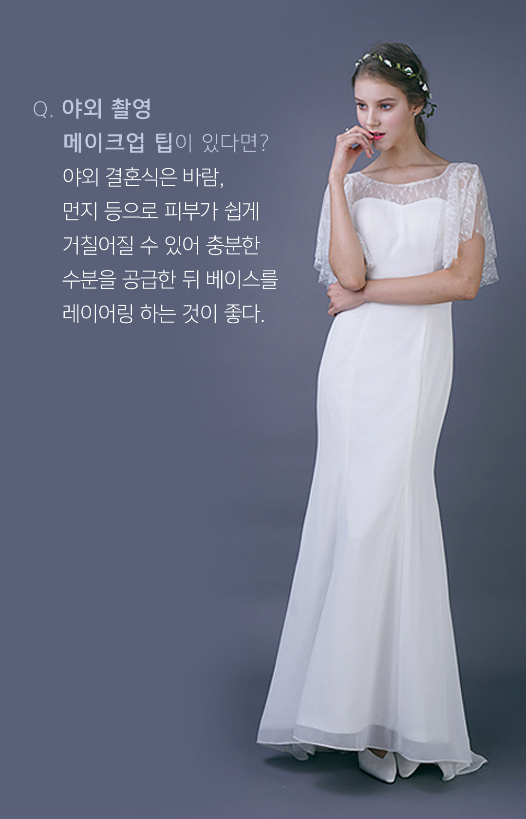 야외 촬영 메이크업 팁이 있다면? 야외 결혼식은 바람, 먼지 등으로 피부가 쉽게 거칠어질 수 있어 충분한 수분을 공급한 뒤 베이스를 레이어링 하는것이 좋다.